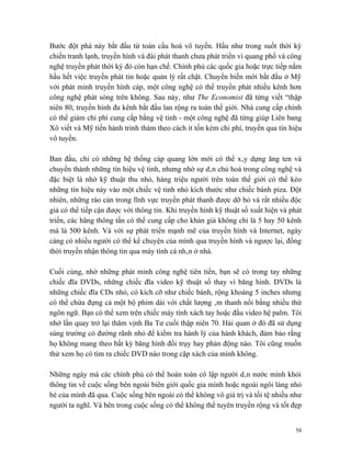 Bước đột phá này bắt đầu từ toàn cầu hoá vô tuyến. Hầu như trong suốt thời kỳ
chiến tranh lạnh, truyền hình và đài phát thanh chưa phát triển vì quang phổ và công
nghệ truyền phát thời kỳ đó còn hạn chế. Chính phủ các quốc gia hoặc trực tiếp nắm
hầu hết việc truyền phát tin hoặc quản lý rất chặt. Chuyển biến mới bắt đầu ở Mỹ
với phát minh truyền hình cáp, một công nghệ có thể truyền phát nhiều kênh hơn
công nghệ phát sóng trên không. Sau này, như The Economist đã từng viết “thập
niên 80, truyền hình đa kênh bắt đầu lan rộng ra toàn thế giới. Nhà cung cấp chính
có thể giảm chi phí cung cấp bằng vệ tinh - một công nghệ đã từng giúp Liên bang
Xô viết và Mỹ tiến hành trinh thám theo cách ít tốn kém chi phí, truyền qua tín hiệu
vô tuyến.

Ban đầu, chỉ có những hệ thống cáp quang lớn mới có thể xây dựng ăng ten và
chuyển thành những tín hiệu vệ tinh, nhưng nhờ sự dân chủ hoá trong công nghệ và
đặc biệt là nhờ kỹ thuật thu nhỏ, hàng triệu người trên toàn thế giới có thể kéo
những tín hiệu này vào một chiếc vệ tinh nhỏ kích thước như chiếc bánh piza. Đột
nhiên, những rào cản trong lĩnh vực truyền phát thanh được dỡ bỏ và rất nhiều độc
giả có thể tiếp cận được với thông tin. Khi truyền hình kỹ thuật số xuất hiện và phát
triển, các hãng thông tấn có thể cung cấp cho khán giả không chỉ là 5 hay 50 kênh
mà là 500 kênh. Và với sự phát triển mạnh mẽ của truyền hình và Internet, ngày
càng có nhiều người có thể kể chuyện của mình qua truyền hình và ngược lại, đồng
thời truyền nhận thông tin qua máy tính cá nhân ở nhà.

Cuối cùng, nhờ những phát minh công nghệ tiên tiến, bạn sẽ có trong tay những
chiếc đĩa DVDs, những chiếc đĩa video kỹ thuật số thay vì băng hình. DVDs là
những chiếc đĩa CDs nhỏ, có kích cỡ như chiếc bánh, rộng khoảng 5 inches nhưng
có thể chứa đựng cả một bộ phim dài với chất lượng âm thanh nổi bằng nhiều thứ
ngôn ngữ. Bạn có thể xem trên chiếc máy tính xách tay hoặc đầu video hệ palm. Tôi
nhớ lần quay trở lại thăm vịnh Ba Tư cuối thập niên 70. Hải quan ở đó đã sử dụng
súng trường có đường rãnh nhỏ để kiểm tra hành lý của hành khách, đảm bảo rằng
họ không mang theo bất kỳ băng hình đồi trụy hay phản động nào. Tôi cũng muốn
thử xem họ có tìm ra chiếc DVD nào trong cặp xách của mình không.

Những ngày mà các chính phủ có thể hoàn toàn cô lập người dân nước mình khỏi
thông tin về cuộc sống bên ngoài biên giới quốc gia mình hoặc ngoài ngôi làng nhỏ
bé của mình đã qua. Cuộc sống bên ngoài có thể không vô giá trị và tồi tệ nhiều như
người ta nghĩ. Và bên trong cuộc sống có thể không thể tuyên truyền rộng và tốt đẹp


                                                                                   58
 