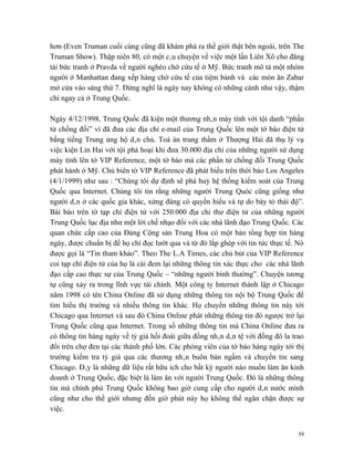 hơn (Even Truman cuối cùng cũng đã khám phá ra thế giới thật bên ngoài, trên The
Truman Show). Thập niên 80, có một câu chuyện về việc một lần Liên Xô cho đăng
tải bức tranh ở Pravda về người nghèo chờ cứu tế ở Mỹ. Bức tranh mô tả một nhóm
người ở Manhattan đang xếp hàng chờ cứu tế của tiệm bánh và các món ăn Zabar
mở cửa vào sáng thứ 7. Đừng nghĩ là ngày nay không có những cảnh như vậy, thậm
chí ngay cả ở Trung Quốc.

Ngày 4/12/1998, Trung Quốc đã kiện một thương nhân máy tính với tội danh “phần
tử chống đối” vì đã đưa các địa chỉ e-mail của Trung Quốc lên một tờ báo điện tử
bằng tiếng Trung ủng hộ dân chủ. Toà án trung thẩm ở Thượng Hải đã thụ lý vụ
việc kiện Lin Hai với tội phá hoại khi đưa 30.000 địa chỉ của những người sử dụng
máy tính lên tờ VIP Reference, một tờ báo mà các phần tử chống đối Trung Quốc
phát hành ở Mỹ. Chủ biên tờ VIP Reference đã phát biểu trên thời báo Los Angeles
(4/1/1999) như sau : “Chúng tôi dự định sẽ phá huỷ hệ thống kiểm soát của Trung
Quốc qua Internet. Chúng tôi tin rằng những người Trung Quóc cũng giống như
người dân ở các quốc gia khác, xứng đáng có quyền hiểu và tự do bày tỏ thái độ”.
Bài báo trên tờ tạp chí điện tử với 250.000 địa chỉ thư điện tử của những người
Trung Quốc lục địa như một lời chế nhạo đối với các nhà lãnh đạo Trung Quốc. Các
quan chức cấp cao của Đảng Cộng sản Trung Hoa có một bản tổng hợp tin hàng
ngày, được chuẩn bị để họ chỉ đọc lướt qua và từ đó lắp ghép với tin tức thực tế. Nó
được gọi là “Tin tham khảo”. Theo The L.A Times, các chủ bút của VIP Reference
coi tạp chí điện tử của họ là cái đem lại những thông tin xác thực cho các nhà lãnh
đạo cấp cao thực sự của Trung Quốc – “những người bình thường”. Chuyện tương
tự cũng xảy ra trong lĩnh vực tài chính. Một công ty Internet thành lập ở Chicago
năm 1998 có tên China Online đã sử dụng những thông tin nội bộ Trung Quốc để
tìm hiểu thị trường và nhiều thông tin khác. Họ chuyển những thông tin này tới
Chicago qua Internet và sau đó China Online phát những thông tin đó ngược trở lại
Trung Quốc cũng qua Internet. Trong số những thông tin mà China Online đưa ra
có thông tin hàng ngày về tỷ giá hối đoái giữa đồng nhân dân tệ với đồng đô la trao
đổi trên chợ đen tại các thành phố lớn. Các phóng viên của tờ báo hàng ngày tới thị
trường kiểm tra tỷ giá qua các thương nhân buôn bán ngầm và chuyển tin sang
Chicago. Đây là những dữ liệu rất hữu ích cho bất kỳ người nào muốn làm ăn kinh
doanh ở Trung Quốc, đặc biệt là làm ăn với người Trung Quốc. Đó là những thông
tin mà chính phủ Trung Quốc không bao giờ cung cấp cho người dân nước mình
cũng như cho thế giới nhưng đến giờ phút này họ không thể ngăn chặn được sự
việc.


                                                                                  59
 