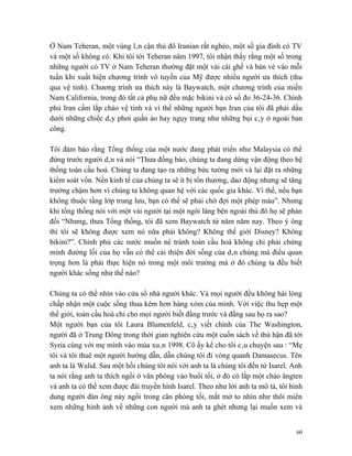 Ở Nam Teheran, một vùng lân cận thủ đô Iranian rất nghèo, một số gia đình có TV
và một số không có. Khi tôi tới Teheran năm 1997, tôi nhận thấy rằng một số trong
những người có TV ở Nam Teheran thường đặt một vài cái ghế và bán vé vào mỗi
tuần khi xuất hiện chương trình vô tuyến của Mỹ được nhiều người ưa thích (thu
qua vệ tinh). Chương trình ưa thích này là Baywatch, một chương trình của miền
Nam California, trong đó tất cả phụ nữ đều mặc bikini và có số đo 36-24-36. Chính
phủ Iran cấm lắp chảo vệ tinh và vì thế những người bạn Iran của tôi đã phải dấu
dưới những chiếc dây phơi quần áo hay ngụy trang như những bụi cây ở ngoài ban
công.

Tôi đảm bảo rằng Tổng thống của một nước đang phát triển như Malaysia có thể
đứng trước người dân và nói “Thưa đồng bào, chúng ta đang dừng vận động theo hệ
thống toàn cầu hoá. Chúng ta đang tạo ra những bức tường mới và lại đặt ra những
kiểm soát vốn. Nền kinh tế của chúng ta sẽ ít bị tổn thương, dao động nhưng sẽ tăng
trưởng chậm hơn vì chúng ta không quan hệ với các quốc gia khác. Vì thế, nếu bạn
không thuộc tầng lớp trung lưu, bạn có thể sẽ phải chờ đợi một phép màu”. Nhưng
khi tổng thống nói với một vài người tại một ngôi làng bên ngoài thủ đô họ sẽ phản
đối “Nhưng, thưa Tổng thống, tôi đã xem Baywatch từ năm năm nay. Theo ý ông
thì tôi sẽ không được xem nó nữa phải không? Không thế giới Disney? Không
bikini?”. Chính phủ các nước muốn né tránh toàn cầu hoá không chỉ phải chứng
minh đường lối của họ vẫn có thể cải thiện đời sống của dân chúng mà điều quan
trọng hơn là phải thực hiện nó trong một môi trường mà ở đó chúng ta đều biết
người khác sống như thế nào?

Chúng ta có thể nhìn vào cửa sổ nhà người khác. Và mọi người đều không hài lòng
chấp nhận một cuộc sống thua kém hơn hàng xóm của mình. Với việc thu hẹp một
thế giới, toàn cầu hoá chỉ cho mọi người biết đằng trước và đằng sau họ ra sao?
Một người bạn của tôi Laura Blumenfeld, cây viết chính của The Washington,
người đã ở Trung Đông trong thời gian nghiên cứu một cuốn sách về thù hận đã tới
Syria cùng với mẹ mình vào mùa xuân 1998. Cô ấy kể cho tôi câu chuyện sau : “Mẹ
tôi và tôi thuê một người hướng dẫn, dẫn chúng tôi đi vòng quanh Damasecus. Tên
anh ta là Walid. Sau một hồi chúng tôi nói với anh ta là chúng tôi đến từ Isarel. Anh
ta nói rằng anh ta thích ngồi ở văn phòng vào buổi tối, ở đó có lắp một chảo ăngten
và anh ta có thể xem được đài truyền hình Isarel. Theo như lời anh ta mô tả, tôi hình
dung người đàn ông này ngồi trong căn phòng tối, mắt mở to nhìn như thôi miên
xem những hình ảnh về những con người mà anh ta ghét nhưng lại muốn xem và


                                                                                   60
 