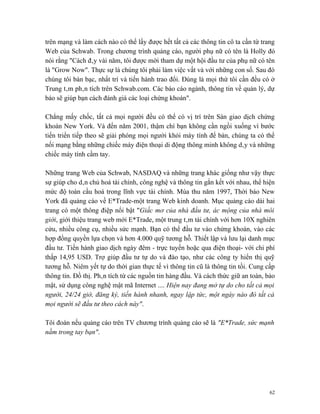 trên mạng và làm cách nào có thể lấy được hết tất cả các thông tin cô ta cần từ trang
Web của Schwab. Trong chương trình quảng cáo, người phụ nữ có tên là Holly đó
nói rằng "Cách đây vài năm, tôi được mời tham dự một hội đầu tư của phụ nữ có tên
là "Grow Now". Thực sự là chúng tôi phải làm việc vất vả với những con số. Sau đó
chúng tôi bàn bạc, nhất trí và tiến hành trao đổi. Đúng là mọi thứ tôi cần đều có ở
Trung tâm phân tích trên Schwab.com. Các báo cáo ngành, thông tin về quản lý, dự
báo sẽ giúp bạn cách đánh giá các loại chứng khoán".

Chẳng mấy chốc, tất cả mọi người đều có thể có vị trí trên Sàn giao dịch chứng
khoán New York. Và đến năm 2001, thậm chí bạn không cần ngồi xuống vì bước
tiến triển tiếp theo sẽ giải phóng mọi người khỏi máy tính để bàn, chúng ta có thể
nối mạng bằng những chiếc máy điện thoại di động thông minh không dây và những
chiếc máy tính cầm tay.

Những trang Web của Schwab, NASDAQ và những trang khác giống như vậy thực
sự giúp cho dân chủ hoá tài chính, công nghệ và thông tin gắn kết với nhau, thể hiện
mức độ toàn cầu hoá trong lĩnh vực tài chính. Mùa thu năm 1997, Thời báo New
York đã quảng cáo về E*Trade-một trang Web kinh doanh. Mục quảng cáo dài hai
trang có một thông điệp nổi bật "Giấc mơ của nhà đầu tư, ác mộng của nhà môi
giới, giới thiệu trang web mới E*Trade, một trung tâm tài chính với hơn 10X nghiên
cứu, nhiều công cụ, nhiều sức mạnh. Bạn có thể đầu tư vào chứng khoán, vào các
hợp đồng quyền lựa chọn và hơn 4.000 quỹ tương hỗ. Thiết lập và lưu lại danh mục
đầu tư. Tiến hành giao dịch ngày đêm - trực tuyến hoặc qua điện thoại- với chi phí
thấp 14,95 USD. Trợ giúp đầu tư tự do và đào tạo, như các công ty hiển thị quỹ
tương hỗ. Niêm yết tự do thời gian thực tế vì thông tin cũ là thông tin tồi. Cung cấp
thông tin. Đồ thị. Phân tích từ các nguồn tin hàng đầu. Và cách thức giữ an toàn, bảo
mật, sử dụng công nghệ mật mã Internet .... Hiện nay đang mở tự do cho tất cả mọi
người, 24/24 giờ, đăng ký, tiến hành nhanh, ngay lập tức, một ngày nào đó tất cả
mọi người sẽ đầu tư theo cách này".

Tôi đoán nếu quảng cáo trên TV chương trình quảng cáo sẽ là "E*Trade, sức mạnh
nằm trong tay bạn".




                                                                                   62
 