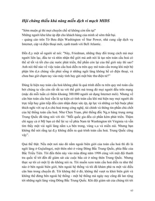 Hội chứng thiếu khả năng miễn dịch vi mạch MIDS

"Sớm muộn gì thì mọi chuyên chế sẽ không còn tồn tại"
Những người khư khư áp đặt cho khách hàng của mình sẽ sớm thất bại.
- quảng cáo trên Tờ Bưu điện Washington về Star Power, nhà cung cấp dịch vụ
Internet, cáp và điện thoại mới, cạnh tranh với Bell Atlantic.

Đến đây một số người sẽ nói: "Này, Friedman, những thay đổi trong cách mà mọi
người liên lạc, đầu tư và nhìn nhận thế giới mà anh nói là tạo nên toàn cầu hoá có
thể sẽ tốt và tốt cho các nước phát triển, thế phần còn lại của thế giới này thì sao?
Anh nói thế nào về việc toàn cầu hoá diễn ra trên quy mô toàn cầu trong khi một bộ
phận lớn dân chúng vẫn phải sống ở những ngôi làng không hề có điện thoại, và
chưa bao giờ chạm tay vào máy tính hay gửi một bức thư điện tử?”

Đúng là hiện nay toàn cầu hoá không phải là quá trình diễn ra trên quy mô toàn cầu
bởi chúng ta vẫn còn rất rất xa với thế giới mà trong đó mọi người đều trên mạng
(mặc dù mỗi tuần có thêm khoảng 300.000 người sử dụng Internet mới). Nhưng về
căn bản toàn cầu hoá vẫn là sự kiện có tính toàn cầu khi mà hiện nay mọi người dù
trực tiếp hay gián tiếp đều cảm nhận được sức ép, áp lực và những cơ hội buộc phải
thích nghi với sự dân chủ hoá trong công nghệ, tài chính và thông tin-phần chủ chốt
của hệ thống toàn cầu hoá. Như Chen Yuan, phó thống đốc Ngân hàng trung ương
Trung Quốc đã từng nói với tôi: "Mỗi quốc gia đều có phần kém phát triển. Thậm
chí ngay cả ở Mỹ bạn có thể lái xe về phía Nam từ Washington tới Virginia và vẫn
tìm thấy một vài ngôi làng nằm sâu bên trong, vùng sâu và miền núi. Nhưng bạn
không thể nói rằng tại đây không diễn ra quá trình toàn cầu hoá. Trung Quốc cũng
vậy”.

Quả thế thật. Nếu một nơi nào đó nằm ngoài biên giới của toàn cầu hoá thì đó là
ngôi làng ở Gujialingzi, một thôn nhỏ ở vùng Đông Bắc Trung Quốc, phía Bắc của
Bắc Triều Tiên. Tôi đến thôn này vào mùa đông năm 1998 cùng với một đội thanh
tra quốc tế tới đến để giám sát các cuộc bầu cử ở nông thôn Trung Quốc. Nhưng
thực sự tôi có một lý do không nói ra. Tôi muốn xem toàn cầu hoá diễn ra như thế
nào ở bên ngoài biên giới, bên ngoài hệ thống và tôi đã khám phá ra một vài điều
căn bản trong chuyến đi. Tôi không thể ở đó, không thể vượt ra khỏi biên giới và
không thể đứng bên ngoài hệ thống - một hệ thống mà ngày nay cũng đã lan rộng
tới những ngôi làng vùng Đông Bắc Trung Quốc. Khi đội giám sát của chúng tôi tới


                                                                                   63
 