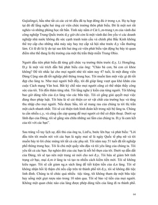 Gujialingzi, hầu như tất cả các cử tri đều đã tụ họp đông đủ ở trong sân. Họ tụ họp
tại đó để lắng nghe hai ứng cử viên chức trưởng thôn phát biểu. Đó là một nơi rất
nghèo và những phòng học rất bẩn. Tỉnh này nằm ở Cát Lâm-trung tâm của vành đai
công nghiệp Trung Quốc trước đây giờ chỉ còn là một vành đai ốm yếu vì các doanh
nghiệp nhà nước không đủ sức cạnh tranh toàn cầu và chính phủ Bắc Kinh không
thể trợ cấp cho những nhà máy này hay trợ cấp xã hội như trước đây vẫn thường
làm. Có lẽ đó là lý do tại sao khi hai ứng cử viên phát biểu vận động họ bày tỏ quan
điểm như thể đang là thị trưởng của một thị trấn thép miền Trung Ohio.

Người đầu tiên phát biểu đã từng giữ chức vụ trưởng thôn trước đây, Li Hongling.
Đây là một vài trích dẫn bài phát biểu của ông: "Chào bà con, bà con có khỏe
không? Để tôi nhắc lại cho mọi người nhé tôi năm nay 47 tuổi, là một đảng viên
Đảng Cộng sản đã tốt nghiệp phổ thông trung học. Tôi muốn làm một việc gì đó tốt
đẹp cho làng ta. Như mọi người biết đấy, tôi đã giúp làng vượt qua khó khăn của
cuộc Cách mạng Văn hoá. Bất kỳ chỗ nào mọi người cũng có thể nhận thấy công
sức của tôi. Tôi đến thăm từng nhà. Tôi lắng nghe ý kiến của từng người. Tôi không
bao giờ dùng tiền của dân làng vào các bữa tiệc. Tôi có gắng giải quyết mọi việc
đúng theo pháp luật. Tôi hứa là sẽ cải thiện cơ sở vật chất của trường học và tăng
thu nhập cho mọi người. Nếu được bầu, tôi sẽ mang rau của chúng ta tới thị trấn
một cách nhanh nhất. Tôi sẽ cải thiện tình hình đoàn kết trong nội bộ làng ta. Chúng
ta cần nhiều cây, và cũng cần cáp quang để mọi người có thể có điện thoại. Dưới sự
lãnh đạo của Đảng, tôi sẽ gắng sửa chữa những sai lầm của chúng ta. Đây là cam kết
của tôi với các bạn”.

Sau tràng vỗ tay lịch sự, đối thủ của ông ta, LinFu, bước lên bục và phát biểu: "Lời
đầu tiên tôi muốn nói với các bạn là ngày mai sẽ là ngày Quốc tế phụ nữ và tôi
muốn bày tỏ lời chúc mừng tới tất cả các phụ nữ. Tôi năm nay 51 tuổi đã tốt nghiệp
phổ thông trung học. Tôi là chủ một quầy sữa đậu và tôi yêu làng của chúng ta. Tôi
yêu tất cả các bạn. Sự nghèo đói của các bạn là nỗi hổ thẹn của tôi. Dưới sự dẫn dắt
của Đảng, tôi sẽ tạo nên một trang sử mới cho nơi đây. Tôi hứa sẽ giảm bớt tình
trạng cờ bạc, mại dâm ở làng ta và tạo ra nhiều cách kiếm tiền mới. Tôi sẽ không
kiêu ngạo. Tôi sẽ cắt giảm ngân sách làng để tiết kiệm tiền của dân làng. Tôi sẽ
không nhận hối lộ thậm chí nếu cấp trên từ thành phố tới đây, tôi sẽ không đãi tiệc
linh đình. Chúng ta tổ chức quá nhiều tiệc tùng, tôi không tham dự một bữa tiệc
hay uống một giọt rượu nào trong 10 năm qua. Tôi sẽ bảo vệ tiền của mọi người.
Không một quan chức nào của làng được phép dùng tiền của làng đi ra thành phố.


                                                                                  64
 