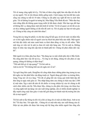 Tôi sẽ mang công nghệ tới đây. Tôi hứa sẽ đem công nghệ làm sữa đậu tới cho tất
cả mọ người. Tôi sẽ cho khoan nhiều giếng nước. Cách mạng văn hoá đã làm cuộc
sống của chúng ta mất đi 10 năm. Chúng ta cần phải suy nghĩ để tìm ta cách làm
giàu. Tôi sẽ không là người tư tưởng hệ. Như Đặng Tiểu Bình đã nói: "Mèo đen hay
mèo trắng điều đó không quan trọng miễn là bắt được chuột. Nếu bạn ngu dốt bạn
sẽ không thể xây dựng được một nền kinh tế xã hội. Và tôi sẽ quan tâm tới tất cả các
cử nhân những người không có đủ tiền để cưới vợ. Tôi sẽ giúp các bạn trở nên giàu
có. Chúng ta hãy cùng sát cánh bên nhau".

Trong khi dân làng bỏ phiếu và chờ đợi công bố kết quả, tôi đi tới một vài điểm bầu
cử và hỏi ngẫu nhiên một số người xem họ thích bài phát biểu nào nhất. Một người
mổ thịt đội chiếc mũ màu xanh bước ra khỏi đám đông và bày tỏ nỗi niềm: "Khi
một ứng cử viên nói là anh ta chưa tới một nhà hàng nào. Tôi tin anh ta. Không
được tổ chức tiệc tùng khi cấp trên từ thành phố tới. Chúng tôi phải chấm dứt việc
đó”.

Một người dân khác phụ hoạ theo: "Họ đang tạo ra một chính phủ nhỏ ở Bắc Kinh.
Họ cũng phải làm việc đó tại đây... Và ông ta nói đúng, chúng tôi cần phải có cáp
quang, chúng tôi không có điện thoại”.
“Thế anh biết gì về cáp quang?” Tôi hỏi anh ta.
Anh ta trả lời “Tôi không biết mà chỉ nghe nói về nó”.

Tại ngôi làng bên cạnh, HengDao tôi cũng nhận được những phản ứng tương tự sau
khi nghe các bài phát biểu vận động tranh cử. Người đang giữ chức vụ trưởng thôn,
Jiang Ying nói với dân làng :"Tôi đã cố gắng hết sức trong quá trình lãnh đạo để
đưa làng ta ngày một giàu có. Thu nhập hàng năm của chúng ta hiện nay đạt 2.300
tệ một năm. Ngân sách đã nhỏ đi rất nhiều và trong nhiệm kỳ của tôi chúng ta đã
cách chức nhiều cán bộ. Nếu được bầu, chúng ta cần phải chú trọng vào khoa học
và công nghệ mới áp dụng vào sản xuất nông nghiệp, cần có nhiều doanh nghiệp và
đẩy mạnh công cuộc làm giàu vì toàn thế giới đang trở thành một thị trường lớn cho
tất cả mọi người”.

Tôi hỏi anh ta lấy thông tin đó ở đâu khi cả làng chỉ có một cái điện thoại. Anh ta trả
lời:”Tôi đọc báo. Tôi nghe đài... Chúng tôi có một nhà máy sản xuất khung cửa sổ.
Hiện tại sản phẩm chỉ được bán trong nội bộ làng như nhiều người bảo rằng nếu



                                                                                     65
 