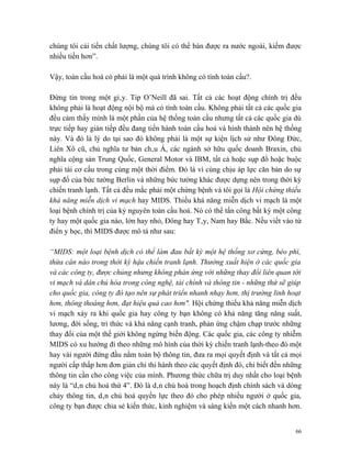 chúng tôi cải tiến chất lượng, chúng tôi có thể bán được ra nước ngoài, kiếm được
nhiều tiền hơn”.

Vậy, toàn cầu hoá có phải là một quá trình không có tính toàn cầu?.

Đừng tin trong một giây. Tip O’Neill đã sai. Tất cả các hoạt động chính trị đều
không phải là hoạt động nội bộ mà có tính toàn cầu. Không phải tất cả các quốc gia
đều cảm thấy mình là một phần của hệ thống toàn cầu nhưng tất cả các quốc gia dù
trực tiếp hay gián tiếp đều đang tiến hành toàn cầu hoá và hình thành nên hệ thống
này. Và đó là lý do tại sao đó không phải là một sự kiện lịch sử như Đông Đức,
Liên Xô cũ, chủ nghĩa tư bản châu Á, các ngành sở hữu quốc doanh Braxin, chủ
nghĩa cộng sản Trung Quốc, General Motor và IBM, tất cả hoặc sụp đổ hoặc buộc
phải tái cơ cấu trong cùng một thời điểm. Đó là vì cùng chịu áp lực căn bản do sự
sụp đổ của bức tường Berlin và những bức tường khác được dựng nên trong thời kỳ
chiến tranh lạnh. Tất cả đều mắc phải một chứng bệnh và tôi gọi là Hội chứng thiếu
khả năng miễn dịch vi mạch hay MIDS. Thiếu khả năng miễn dịch vi mạch là một
loại bệnh chính trị của kỷ nguyên toàn cầu hoá. Nó có thể tấn công bất kỳ một công
ty hay một quốc gia nào, lớn hay nhỏ, Đông hay Tây, Nam hay Bắc. Nếu viết vào từ
điển y học, thì MIDS được mô tả như sau:

“MIDS: một loại bệnh dịch có thể làm đau bất kỳ một hệ thống xơ cứng, béo phì,
thừa cân nào trong thời kỳ hậu chiến tranh lạnh. Thường xuất hiện ở các quốc gia
và các công ty, được chủng nhưng không phản ứng với những thay đổi liên quan tới
vi mạch và dân chủ hóa trong công nghệ, tài chính và thông tin - những thứ sẽ giúp
cho quốc gia, công ty đó tạo nên sự phát triển nhanh nhạy hơn, thị trường linh hoạt
hơn, thông thoáng hơn, đạt hiệu quả cao hơn". Hội chứng thiếu khả năng miễn dịch
vi mạch xảy ra khi quốc gia hay công ty bạn không có khả năng tăng năng suất,
lương, đời sống, tri thức và khả năng cạnh tranh, phản ứng chậm chạp trước những
thay đổi của một thế giới không ngừng biến động. Các quốc gia, các công ty nhiễm
MIDS có xu hướng đi theo những mô hình của thời kỳ chiến tranh lạnh-theo đó một
hay vài người đứng đầu nắm toàn bộ thông tin, đưa ra mọi quyết định và tất cả mọi
người cấp thấp hơn đơn giản chỉ thi hành theo các quyết định đó, chỉ biết đến những
thông tin cần cho công việc của mình. Phương thức chữa trị duy nhất cho loại bệnh
này là “dân chủ hoá thứ 4”. Đó là dân chủ hoá trong hoạch định chính sách và dòng
chảy thông tin, dân chủ hoá quyền lực theo đó cho phép nhiều người ở quốc gia,
công ty bạn được chia sẻ kiến thức, kinh nghiệm và sáng kiến một cách nhanh hơn.


                                                                                 66
 