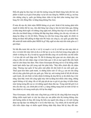 Điều đó giúp họ theo kịp với một thị trường trong đó khách hàng luôn đòi hỏi sản
phẩm và dịch vụ có giá rẻ hơn phục vụ lợi ích của riêng họ. MIDS có thể gây tai hoạ
cho những công ty, quốc gia không được chữa trị kịp thời (như trường hợp Liên
bang Xô viết, Đông Đức và hãng hàng không Pan Am).

Ở mức độ nào đó, khái niệm MIDS không có gì mới. Kinh tế thị trường phát triển
mạnh từ nhiều thế kỷ nay, tiêu diệt hàng loạt công ty làm ăn kém hiệu quả, không
có khả năng thích nghi với những công nghệ mới, không theo kịp với sự thay đổi về
nhu cầu của khách hàng và không thể đáp ứng được những yêu cầu này với mức sử
dụng lao động và vốn tối thiểu. Nhưng dân chủ hóa trong công nghệ, tài chính và
thông tin được thổi phồng từ thập niên 80, buộc các công ty, các quốc gia phải thay
đổi mình để tránh nhiễm phải MIDS là gì? Hãy nghĩ nó như một tiến trình gồm có 3
giai đoạn:

Nó bắt đầu trước khi các bộ vi xử lý và mạch vi xử lý có thể tạo nên máy tính cá
nhân và trước khi máy tính cá nhân có thể tạo ra sự dân chủ hoá trong công nghệ, tài
chính và thông tin. Đây là một kỷ nguyên bắt đầu cùng với sự kết thúc của thế chiến
I và kéo dài tới cuối thập niên 70. Đó là khoảng thời gian mà các chính phủ, các
công ty đều trở nên chậm chạp và kém hiệu quả vì tất cả mọi người đều tiến hành
một trò chơi được bảo đảm. Như Alans Greenspan đã từng mô tả về hệ thống chiến
tranh lạnh nhiều hạn chế trong một bài phát biểu: "Mọi điều chỉnh đều rất chậm
chạp. Thương mại quốc tế bao gồm một phần rất nhỏ kinh tế của mỗi quốc gia.
Thuế quan kìm hãm cạnh tranh, và những kiểm soát về vốn gây cản trở cho dòng
tiền tệ chảy giữa biên giới các quốc gia. Nhìn lại, môi trường kinh tế hồi đó rất kém
cạnh tranh, rất yên bình và hiển nhiên là không đe doạ bất kỳ ai dù nhiều hay ít kỹ
năng. Quả thật, trước khi công nghệ máy tính tự động hoá nhiều chức năng, những
người không có kỹ năng vẫn có thể góp phâdn tạo ra giá trị gia tăng và kiếm được
mức lương tương đối cao so với những người được đào tạo. Trong một thế giới ít có
nhu cầu như vậy, các chính phủ có thể xây dựng những mạng lưới an ninh xã hội và
làm chính trị với mong muốn phân bổ lại thu nhập".

Theo Greenspan, chắc chắn mức sống bình quân thời kỳ đó cũng thấp hơn trong hệ
thống chiến tranh lạnh và việc lựa chọn các sản phẩm trên thị trường không chịu
ảnh hưởng nhiều từ thay đổi trong thị hiếu của người tiêu dùng so với môi trường
được tạo lập dựa vào những bộ vi xử lý như hiện nay. Tuy nhiên, đó là một thế giới
tiến triển chậm chạp và nhiều người không nhận thấy được bất kỳ thay đổi nào.


                                                                                   67
 