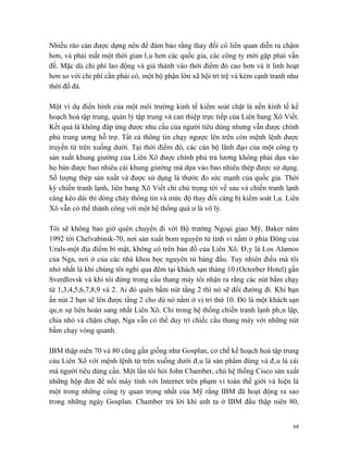 Nhiều rào cản được dựng nên để đảm bảo rằng thay đổi có liên quan diễn ra chậm
hơn, và phải mất một thời gian lâu hơn các quốc gia, các công ty mới gặp phải vấn
đề. Mặc dù chi phí lao động và giá thành vào thời điểm đó cao hơn và ít linh hoạt
hơn so với chi phí cần phải có, một bộ phận lớn xã hội trì trệ và kém cạnh tranh như
thời đồ đá.

Một ví dụ điển hình của một môi trường kinh tế kiểm soát chặt là nền kinh tế kế
hoạch hoá tập trung, quản lý tập trung và can thiệp trực tiếp của Liên bang Xô Viết.
Kết quả là không đáp ứng được nhu cầu của người tiêu dùng nhưng vẫn được chính
phủ trung ương hỗ trợ. Tất cả thông tin chạy ngược lên trên còn mệnh lệnh được
truyền từ trên xuống dưới. Tại thời điểm đó, các cán bộ lãnh đạo của một công ty
sản xuất khung giường của Liên Xô được chính phủ trả lương không phải dựa vào
họ bán được bao nhiêu cái khung giường mà dựa vào bao nhiêu thép được sử dụng.
Số lượng thép sản xuất và được sử dụng là thước đo sức mạnh của quốc gia. Thời
kỳ chiến tranh lạnh, liên bang Xô Viết chỉ chú trọng tới vế sau và chiến tranh lạnh
càng kéo dài thì dòng chảy thông tin và mức độ thay đổi càng bị kiểm soát lâu. Liên
Xô vẫn có thể thành công với một hệ thống quá ư là vô lý.

Tôi sẽ không bao giờ quên chuyến đi với Bộ trưởng Ngoại giao Mỹ, Baker năm
1992 tới Chelvabinsk-70, nơi sản xuất bom nguyên tử tinh vi nằm ở phía Đông của
Urals-một địa điểm bí mật, không có trên bản đồ của Liên Xô. Đây là Los Alamos
của Nga, nơi ở của các nhà khoa học nguyên tử hàng đầu. Tuy nhiên điều mà tôi
nhớ nhất là khi chúng tôi nghỉ qua đêm tại khách sạn tháng 10 (Octorber Hotel) gần
Sverdlovsk và khi tôi đứng trong cầu thang máy tôi nhận ra rằng các nút bấm chạy
từ 1,3,4,5,6,7,8,9 và 2. Ai đó quên bấm nút tầng 2 thì nó sẽ đổi đường đi. Khi bạn
ấn nút 2 bạn sẽ lên được tầng 2 cho dù nó nằm ở vị trí thứ 10. Đó là một khách sạn
quân sự liên hoàn sang nhất Liên Xô. Chỉ trong hệ thống chiến tranh lạnh phân lập,
chia nhỏ và chậm chạp, Nga vẫn có thể duy trì chiếc cầu thang máy với những nút
bấm chạy vòng quanh.

IBM thập niên 70 và 80 cũng gần giống như Gosplan, cơ chế kế hoạch hoá tập trung
của Liên Xô với mệnh lệnh từ trên xuống dưới đâu là sản phẩm đúng và đâu là cái
mà người tiêu dùng cần. Một lần tôi hỏi John Chamber, chủ hệ thống Cisco sản xuất
những hộp đen để nối máy tính với Internet trên phạm vi toàn thế giới và hiện là
một trong những công ty quan trọng nhất của Mỹ rằng IBM đã hoạt động ra sao
trong những ngày Gosplan. Chamber trả lời khi anh ta ở IBM đầu thập niên 80,


                                                                                  68
 
