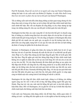 Paul M. Kennedy, Đoạn kết của lịch sử và người cuối cùng của Francis Fukuyama,
những bài luận và các cuốn sách của Robert D. Kaplan, và cuốn Mâu thuẫn trong
khai hoá văn minh và phân chia lại trật tự thế giới của Samuel P.Huntington.

Tất cả những cuốn sách trên đều chứa đựng những sự kiện quan trọng nhưng tôi cho
rằng chưa một ai trong số họ thực sự mô tả được thế giới hậu chiến tranh lạnh theo
cách chính thể luận. Bài viết của Kaplan rất sống động và chân thực nhưng lại tập
trung vào những mảng tối, tiêu cực của thế giới và khái quát cho toàn thế giới.

Huntington lại khai thác các cuộc xung đột về văn hoá trên thế giới và chuyển sang
bàn về những mâu thuẫn trong khai hoá văn minh, thậm chí còn dự báo về một cuộc
chiến tranh thế giới trong tương lai. Tôi cho rằng cả Kaplan và Huntington đều chưa
đánh giá hết sức mạnh của các quốc gia, sự quyến rũ của thị trường toàn cầu, sự
phát triển của công nghệ, mạng lưới và các quy tắc toàn cầu nên làm sai lệch những
dự đoán về tương lai (phần lớn là dự đoán tiêu cực).

Kennedy và Huntington cố gắng tiên đoán cho tương lai nhiều hơn là nói về quá
khứ hay chỉ nói về quá khứ. Kennedy đã xuất sắc khi nói về sự thất thế của đế quốc
Anh, Pháp và Tây Ban Nha nhưng lại kết luận rằng đế quốc Mỹ sẽ là đế quốc thất
bại tiếp theo. Ông đã ngầm gửi một bức thông điệp rằng kế thúc chiến tranh lạnh
không chỉ có nghĩa là chấm dứt sự tồn tại của Liên bang Xô viết mà còn có ám chỉ
sự suy tàn của Mỹ. Tôi cho rằng Kennedy đã chưa đánh giá đúng sự suy giảm của
Mỹ thập niên 80 khi viết rằng bản thân Mỹ đang chuẩn bị và tự điều chỉnh để thâm
nhập vào hệ thống toàn cầu hoá mới-một quá trình mà hiện nay hầu hết các nước
trên thế giới đều đi theo. Kennedy đã không thấy rằng, với sức ép của quá trình toàn
cầu hoá Mỹ phải cắt giảm ngân sách bảo hộ, tinh giản chính quyền và càng ngày
càng trở thành một siêu cường kinh tế chứ không hề mất đi vị thế đó.

Huntington thì cho rằng kết thúc chiến tranh lạnh, chúng ta sẽ không còn những
người cộng sản Xô viết vì thế có thể sẽ thay thế bằng những người Hồi giáo hay
Hindu. Ông loại trừ việc nảy sinh một hệ thống thế giới mới và dự kiến nhiều sự
kiện khác nhau. Đối với Huntington, chỉ sự gắn bó với bộ lạc là hình thái tiếp theo
chiến tranh lạnh chứ không xuất hiện hình thái nào khác.

Cuốn sách của Fukuyama chứa đựng nhiều vấn đề hiện thực, nhiều quan niệm về
những cái mới - sự thắng thế chủ nghĩa tự do và chủ nghĩa tư bản thị trường tự do là


                                                                                   7
 