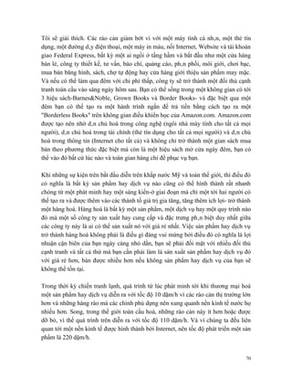 Tôi sẽ giải thích. Các rào cản giảm bớt vì với một máy tính cá nhân, một thẻ tín
dụng, một đường dây điện thoại, một máy in màu, nối Internet, Website và tài khoản
giao Federal Express, bất kỳ một ai ngồi ở tầng hầm và bắt đầu như một cửa hàng
bán lẻ, công ty thiết kế, tư vấn, báo chí, quảng cáo, phân phối, môi giới, chơi bạc,
mua bán băng hình, sách, chợ tự động hay cửa hàng giới thiệu sản phẩm may mặc.
Và nếu có thể làm qua đêm với chi phí thấp, công ty sẽ trở thành một đối thủ cạnh
tranh toàn cầu vào sáng ngày hôm sau. Bạn có thể sống trong một không gian có tới
3 hiệu sách-Barnes&Noble, Grown Books và Border Books- và đặc biệt qua một
đêm bạn có thể tạo ra một hành trình ngắn để trả tiền bằng cách tạo ra một
"Borderless Books" trên không gian điều khiển học của Amazon.com. Amazon.com
được tạo nên nhờ dân chủ hoá trong công nghệ (ngôi nhà máy tính cho tất cả mọi
người), dân chủ hoá trong tài chính (thẻ tín dụng cho tất cả mọi người) và dân chủ
hoá trong thông tin (Internet cho tất cả) và không chỉ trở thành một gian sách mua
bán theo phương thức đặc biệt mà còn là một hiệu sách mở cửa ngày đêm, bạn có
thể vào đó bất cứ lúc nào và toàn gian hàng chỉ để phục vụ bạn.

Khi những sự kiện trên bắt đầu diễn trên khắp nước Mỹ và toàn thế giới, thì điều đó
có nghĩa là bất kỳ sản phẩm hay dịch vụ nào cũng có thể hình thành rất nhanh
chóng từ một phát minh hay một sáng kiến-ở giai đoạn mà chỉ một tới hai người có
thể tạo ra và được thêm vào các thành tố giá trị gia tăng, tăng thêm ích lợi- trở thành
một hàng hoá. Hàng hoá là bất kỳ một sản phẩm, một dịch vụ hay một quy trình nào
đó mà một số công ty sản xuất hay cung cấp và đặc trưng phân biệt duy nhất giữa
các công ty này là ai có thể sản xuất nó với giá rẻ nhất. Việc sản phẩm hay dịch vụ
trở thành hàng hoá không phải là điều gì đáng vui mừng bởi điều đó có nghĩa là lợi
nhuận cận biên của bạn ngày càng nhỏ dần, bạn sẽ phải đối mặt với nhiều đối thủ
cạnh tranh và tất cả thứ mà bạn cần phải làm là sản xuất sản phẩm hay dịch vụ đó
với giá rẻ hơn, bán được nhiều hơn nếu không sản phẩm hay dịch vụ của bạn sẽ
không thể tồn tại.

Trong thời kỳ chiến tranh lạnh, quá trình từ lúc phát minh tới khi thương mại hoá
một sản phẩm hay dịch vụ diễn ra với tốc độ 10 dặm/h vì các rào cản thị trường lớn
hơn và những hàng rào mà các chính phủ dựng nên xung quanh nền kinh tế nước họ
nhiều hơn. Song, trong thế giới toàn cầu hoá, những rào cản này ít hơn hoặc được
dỡ bỏ, vì thế quá trình trên diễn ra với tốc độ 110 dặm/h. Và vì chúng ta đều liên
quan tới một nền kinh tế được hình thành bởi Internet, nên tốc độ phát triển một sản
phẩm là 220 dặm/h.


                                                                                     70
 