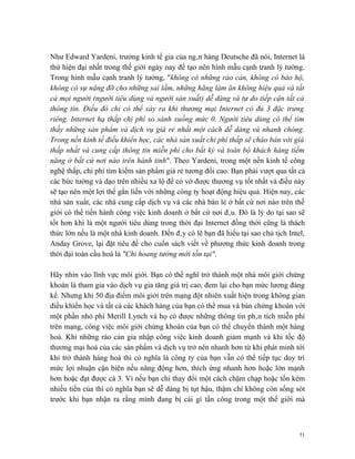 Như Edward Yardeni, trưởng kinh tế gia của ngân hàng Deutsche đã nói, Internet là
thứ hiện đại nhất trong thế giới ngày nay để tạo nên hình mẫu cạnh tranh lý tưởng.
Trong hình mẫu cạnh tranh lý tưởng, "không có những rào cản, không có bảo hộ,
không có sự nâng đỡ cho những sai lầm, những hãng làm ăn không hiệu quả và tất
cả mọi người (người tiêu dùng và người sản xuất) dễ dàng và tự do tiếp cận tất cả
thông tin. Điều đó chỉ có thể xảy ra khi thương mại Internet có đủ 3 đặc trưng
riêng. Internet hạ thấp chi phí so sánh xuống mức 0. Người tiêu dùng có thể tìm
thấy những sản phẩm và dịch vụ giá rẻ nhất một cách dễ dàng và nhanh chóng.
Trong nền kinh tế điều khiển học, các nhà sản xuất chi phí thấp sẽ chào bán với giá
thấp nhất và cung cấp thông tin miễn phí cho bất kỳ và toàn bộ khách hàng tiềm
năng ở bất cứ nơi nào trên hành tinh". Theo Yardeni, trong một nền kinh tế công
nghệ thấp, chi phí tìm kiếm sản phẩm giá rẻ tương đối cao. Bạn phải vượt qua tất cả
các bức tường và dạo trên nhiều xa lộ để có vớ được thương vụ tốt nhất và điều này
sẽ tạo nên một lợi thế gắn liền với những công ty hoạt động hiệu quả. Hiện nay, các
nhà sản xuất, các nhà cung cấp dịch vụ và các nhà bán lẻ ở bất cứ nơi nào trên thế
giới có thể tiến hành công việc kinh doanh ở bất cứ nơi đâu. Đó là lý do tại sao sẽ
tốt hơn khi là một người tiêu dùng trong thời đại Internet đồng thời cũng là thách
thức lớn nếu là một nhà kinh doanh. Đến đây có lẽ bạn đã hiểu tại sao chủ tịch Intel,
Anday Grove, lại đặt tiêu đề cho cuốn sách viết về phương thức kinh doanh trong
thời đại toàn cầu hoá là "Chỉ hoang tưởng mới tồn tại".

Hãy nhìn vào lĩnh vực môi giới. Bạn có thể nghĩ trở thành một nhà môi giới chứng
khoán là tham gia vào dịch vụ gia tăng giá trị cao, đem lại cho bạn mức lương đáng
kể. Nhưng khi 50 địa điểm môi giới trên mạng đột nhiên xuất hiện trong không gian
điều khiển học và tất cả các khách hàng của bạn có thể mua và bán chứng khoán với
một phần nhỏ phí Merill Lynch và họ có được những thông tin phân tích miễn phí
trên mạng, công việc môi giới chứng khoán của bạn có thể chuyển thành một hàng
hoá. Khi những rào cản gia nhập công việc kinh doanh giảm mạnh và khi tốc độ
thương mại hoá của các sản phẩm và dịch vụ trở nên nhanh hơn từ khi phát minh tới
khi trở thành hàng hoá thì có nghĩa là công ty của bạn vẫn có thể tiếp tục duy trì
mức lợi nhuận cận biên nếu năng động hơn, thích ứng nhanh hơn hoặc lớn mạnh
hơn hoặc đạt được cả 3. Vì nếu bạn chỉ thay đổi một cách chậm chạp hoặc tốn kém
nhiều tiền của thì có nghĩa bạn sẽ dễ dàng bị tụt hậu, thậm chí không còn sống sót
trước khi bạn nhận ra rằng mình đang bị cái gì tấn công trong một thế giới mà



                                                                                   71
 