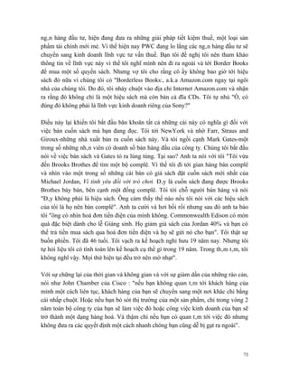 ngân hàng đầu tư, hiện đang đưa ra những giải pháp tiết kiệm thuế, một loại sản
phẩm tài chính mới mẻ. Vì thế hiện nay PWC đang lo lắng các ngân hàng đầu tư sẽ
chuyển sang kinh doanh lĩnh vực tư vấn thuế. Bạn tôi đề nghị tôi nên tham khảo
thông tin về lĩnh vực này vì thế tôi nghĩ mình nên đi ra ngoài và tới Border Books
để mua một số quyển sách. Nhưng vợ tôi cho rằng cô ấy không bao giờ tới hiệu
sách đó nữa vì chúng tôi có "Borderless Books:, a.k.a Amazon.com ngay tại ngôi
nhà của chúng tôi. Do đó, tôi nháy chuột vào địa chỉ Internet Amazon.com và nhận
ra rằng đó không chỉ là một hiệu sách mà còn bán cả đĩa CDs. Tôi tự nhủ "Ồ, có
đúng đó không phải là lĩnh vực kinh doanh riêng của Sony?"

Điều này lại khiến tôi bắt đầu băn khoăn tất cả những cái này có nghĩa gì đối với
việc bán cuốn sách mà bạn đang đọc. Tôi tới NewYork và nhờ Farr, Straus and
Giroux-những nhà xuất bản ra cuốn sách này. Và tôi ngồi cạnh Mark Gates-một
trong số những nhân viên có doanh số bán hàng đầu của công ty. Chúng tôi bắt đầu
nói về việc bán sách và Gates tỏ ra lúng túng. Tại sao? Anh ta nói với tôi "Tôi vừa
đến Brooks Brothes để tìm một bộ complê. Vì thế tôi đi tới gian hàng bán complê
và nhìn vào một trong số những cái bàn có giá sách đặt cuốn sách mới nhất của
Michael Jordan, Vì tình yêu đối với trò chơi. Đây là cuốn sách đang được Brooks
Brothes bày bán, bên cạnh một đống complê. Tôi tới chỗ người bán hàng và nói
"Đây không phải là hiệu sách. Ông cảm thấy thế nào nếu tôi nói với các hiệu sách
của tôi là họ nên bán complê". Anh ta cười và hơi bối rối nhưng sau đó anh ta bảo
tôi "ông có nhìn hoá đơn tiền điện của mình không. Commonwealth Edison có món
quà đặc biệt dành cho lễ Giáng sinh. Họ giảm giá sách của Jordan 40% và bạn có
thể trả tiền mua sách qua hoá đơn tiền điện và họ sẽ gửi nó cho bạn". Tôi thật sự
buồn phiền. Tôi đã 46 tuổi. Tôi vạch ra kế hoạch nghỉ hưu 19 năm nay. Nhưng tôi
tự hỏi liệu tôi có tính toán lên kế hoạch cụ thể gì trong 19 năm. Trong thâm tâm, tôi
không nghĩ vậy. Mọi thứ hiện tại đều trở nên mờ nhạt".

Với sự chững lại của thời gian và không gian và với sự giảm dần của những rào cản,
nói như John Chamber của Cisco : "nếu bạn không quan tâm tới khách hàng của
mình một cách liên tục, khách hàng của bạn sẽ chuyển sang một nơi khác chỉ bằng
cái nhấp chuột. Hoặc nếu bạn bỏ sót thị trường của một sản phẩm, chỉ trong vòng 2
năm toàn bộ công ty của bạn sẽ làm việc đó hoặc công việc kinh doanh của bạn sẽ
trở thành một dạng hàng hoá. Và thậm chí nếu bạn có quan tâm tới việc đó nhưng
không đưa ra các quyết định một cách nhanh chóng bạn cũng dễ bị gạt ra ngoài".



                                                                                   73
 