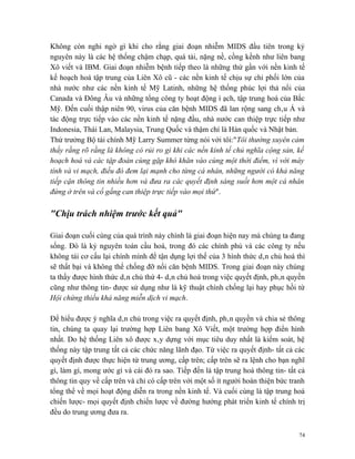 Không còn nghi ngờ gì khi cho rằng giai đoạn nhiễm MIDS đầu tiên trong kỷ
nguyên này là các hệ thống chậm chạp, quá tải, nặng nề, cồng kềnh như liên bang
Xô viết và IBM. Giai đoạn nhiễm bệnh tiếp theo là những thứ gần với nền kinh tế
kế hoạch hoá tập trung của Liên Xô cũ - các nền kinh tế chịu sự chi phối lớn của
nhà nước như các nền kinh tế Mỹ Latinh, những hệ thống phúc lợi thả nổi của
Canada và Đông Âu và những tổng công ty hoạt động ì ạch, tập trung hoá của Bắc
Mỹ. Đến cuối thập niên 90, virus của căn bệnh MIDS đã lan rộng sang châu Á và
tác động trực tiếp vào các nền kinh tế nặng đầu, nhà nước can thiệp trực tiếp như
Indonesia, Thái Lan, Malaysia, Trung Quốc và thậm chí là Hàn quốc và Nhật bản.
Thứ trưởng Bộ tài chính Mỹ Larry Summer từng nói với tôi:"Tôi thường xuyên cảm
thấy rằng rõ rằng là không có rủi ro gì khi các nền kinh tế chủ nghĩa cộng sản, kế
hoạch hoá và các tập đoàn cùng gặp khó khăn vào cùng một thời điểm, vì với máy
tính và vi mạch, điều đó đem lại mạnh cho từng cá nhân, những người có khả năng
tiếp cận thông tin nhiều hơn và đưa ra các quyết định sáng suốt hơn một cá nhân
đứng ở trên và cố gắng can thiệp trực tiếp vào mọi thứ".

"Chịu trách nhiệm trước kết quả"

Giai đoạn cuối cùng của quá trình này chính là giai đoạn hiện nay mà chúng ta đang
sống. Đó là kỷ nguyên toàn cầu hoá, trong đó các chính phủ và các công ty nếu
không tái cơ cấu lại chính mình để tận dụng lợi thế của 3 hình thức dân chủ hoá thì
sẽ thất bại và không thể chống đỡ nổi căn bệnh MIDS. Trong giai đoạn này chúng
ta thấy được hình thức dân chủ thứ 4- dân chủ hoá trong việc quyết định, phân quyền
cũng như thông tin- được sử dụng như là kỹ thuật chính chống lại hay phục hồi từ
Hội chứng thiếu khả năng miễn dịch vi mạch.

Để hiểu được ý nghĩa dân chủ trong việc ra quyết định, phân quyền và chia sẻ thông
tin, chúng ta quay lại trường hợp Liên bang Xô Viết, một trường hợp điển hình
nhất. Do hệ thống Liên xô được xây dựng với mục tiêu duy nhất là kiểm soát, hệ
thống này tập trung tất cả các chức năng lãnh đạo. Từ việc ra quyết định- tất cả các
quyết định được thực hiện từ trung ương, cấp trên; cấp trên sẽ ra lệnh cho bạn nghĩ
gì, làm gì, mong ước gì và cái đó ra sao. Tiếp đến là tập trung hoá thông tin- tất cả
thông tin quy về cấp trên và chỉ có cấp trên với một số ít người hoàn thiện bức tranh
tổng thể về mọi hoạt động diễn ra trong nền kinh tế. Và cuối cùng là tập trung hoá
chiến lược- mọi quyết định chiến lược về đường hướng phát triển kinh tế chính trị
đều do trung ương đưa ra.


                                                                                   74
 