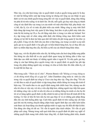 Như vậy, dân chủ hoá trong việc ra quyết định và phân quyền trong quản lý là duy
trì một hệ thống kiểm soát tập trung tương tự nhưng nới lỏng sự can thiệp và quy
định vai trò của chính quyền trung ương đối với việc ra quyết định, dòng chảy thông
tin phải đi từ trên xuống và từ dưới lên. Do đó, mỗi quốc gia hay một công ty thành
công sẽ xác định khu vực trung tâm của mình với một chút khác biệt, phụ thuộc vào
vị thế, địa lý, dân số và mức độ phát triển của mình. Hãng công ty máy tính Dell
hiện đang tập trung hoá việc quản lý kho hàng, hoá đơn và phân phối máy tính cho
toàn bộ thị trường tại Châu Âu chỉ bằng một đơn vị trung tâm nằm tại Ireland. Nơi
đây tập trung một số chức năng nhất định chứ không riêng mục đích kiểm soát
nhưng có lợi thế là đem lại hiệu quả nhờ tiết kiệm chi phí trong quản lý lưu kho và
phân phối. Cùng với đó, Dell cho các đơn vị bán hàng, các trung tâm dịch vụ tại mỗi
quốc gia tự ra quyết định vì họ gần giũ và hiểu khách hàng hơn, họ có thay đổi các
dịch vụ nhằm đáp ứng nhu cầu, thị hiếu cụ thể của các khách hàng khác nhau.

Ngày nay, với tốc độ phát triển siêu tốc, hệ thống toàn cầu hoá rộng khắp song phần
lớn thông tin cần thiết để ra các quyết định quan trọng lại không nằm ở khu vực
lãnh đạo cao nhất mà thuộc về những người nằm ở ngoài lề. Và nếu quốc gia hay
công ty của bạn không phân quyền trong việc ra quyết định và quyền lực phi tập
trung cho phép những người này sử dụng và chia sẻ kiến thức thì chắc chắn đây sẽ
là một bất lợi thực sự.

Như trong cuốn “Thiên tài tổ chức”, Warren Bennis viết "Không ai trong chúng ta
có đủ thông minh bằng tất cả gộp lại". John Chambers cũng miêu tả tính dân chủ
trong việc ra quyết định tại công ty Cisco của ông như vậy. Ông cho rằng "Tôi chỉ
có thể đưa ra một số quyết định và tập trung được nhiều thông tin trong nền kinh tế
hiện nay. Tôi muốn đưa ra các quyết định mang tính chiến lược lớn, nhưng sau đó
nếu tôi chia sẻ việc này với nhân viên cấp thấp hơn, những người trực tiếp liên quan
tới những công việc cụ thể và nếu tôi chia sẻ cả những thông tin mình có cho họ thì
tôi sẽ có hàng nghìn quyết định và đấy chính là một cơ hội tốt hơn để tránh để lỡ thị
trường. Cơ hội sẽ khả thi hơn nếu họ trải qua thực tế và có những giải pháp đúng
đắn cho các tình huống phức tạp. Cách thức quyết định từ trên xuống này chỉ hiệu
quả khi mà thị trường chuyển động chậm hoặc người lãnh đạo cao nhất luôn kiểm
soát được các hoạt động của doanh nghiệp mình và ngày nay thì điều đó thật là khó.
Xin đừng cho rằng tôi đã sai. Tôi vẫn là người chịu trách nhiệm. Tôi vẫn có giải
pháp cuối cùng. Nhưng trong suốt quá trình đưa ra quyết định tôi phải suy nghĩ về
những quyết định mang tính chiến lược tổng thể, về định hướng phát triển, doanh


                                                                                   75
 