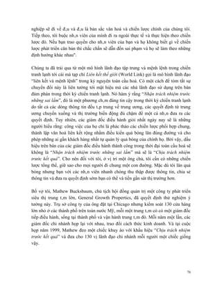 nghiệp sẽ đi về đâu và đâu là bản sắc văn hoá và chiến lược chính của chúng tôi.
Tiếp theo, tôi buộc nhân viên của mình đi ra ngoài thực tế và thực hiện theo chiến
lược đó. Nếu bạn trao quyền cho nhân viên của bạn và họ không biết gì về chiến
lược phát triển căn bản thì chắc chắn sẽ dẫn đến sai phạm và họ sẽ làm theo những
định hướng khác nhau".

Chúng ta đã trải qua từ một mô hình lãnh đạo tập trung và mệnh lệnh trong chiến
tranh lạnh tới cái mà tạp chí Liên kết thế giới (World Link) gọi là mô hình lãnh đạo
“liên kết và mệnh lệnh” trong kỷ nguyên toàn cầu hoá. Có một cách để tóm tắt sự
chuyển đổi này là liên tưởng tới mật hiệu mà các nhà lãnh đạo sử dụng trên bàn
đám phán trong thời kỳ chiến tranh lạnh. Nó hàm ý rằng “Nhận trách nhiệm trước
những sai lầm”, đó là một phương châm đáng tin cậy trong thời kỳ chiến tranh lạnh
do tất cả các dòng thông tin đều tâp trung về trung ương, các quyết định từ trung
ương chuyển xuống và thị trường biến động đủ chậm để một cá nhân đưa ra các
quyết định. Tuy nhiên, các giám đốc điều hành giỏi nhất ngày nay sẽ là những
người hiểu rằng: công việc của họ chỉ là phác thảo các chiến lược phối hợp chung,
thành lập văn hoá liên kết rộng nhằm điều kiển quả bóng lăn đúng đường và cho
phép những ai gần khách hàng nhất tự quản lý quả bóng của chính họ. Bởi vậy, dấu
hiệu trên bàn của các giám đốc điều hành thành công trong thời đại toàn cầu hoá sẽ
không là “Nhận trách nhiệm trước những sai lầm” mà sẽ là “Chịu trách nhiệm
trước kết quả”. Cho nên đối với tôi, ở vị trí một ông chủ, tôi cần có những chiến
lược tổng thể, giữ sao cho mọi người đi chung một con đường. Mặc dù tôi lăn quả
bóng nhưng bạn với các nhân viên nhanh chóng thu thập được thông tin, chia sẻ
thông tin và đưa ra quyết định sớm bạn có thể và tiến gần sát thị trường hơn.

Bố vợ tôi, Mathew Bucksbaum, chủ tịch hội đồng quản trị một công ty phát triển
siêu thị trung tâm lớn, General Growth Propertics, đã quyết định thử nghiệm ý
tưởng này. Trụ sở công ty của ông đặt tại Chicago nhưng kiểm soát 130 cửa hàng
lớn nhỏ ở các thành phố trên toàn nước Mỹ, mỗi một trung tâm có có một giám đốc
tiếp điều hành, sống tại thành phố và vận hành trung tâm đó. Mỗi năm một lần, các
giám đốc chi nhánh họp lại với nhau, trao đổi cách thức kinh doanh. Và tại cuộc
họp năm 1999, Mathew đeo một chiếc khuy áo với khẩu hiệu “Chịu trách nhiệm
trước kết quả” và đưa cho 130 vị lãnh đạo chi nhánh mỗi người một chiếc giống
vậy.




                                                                                  76
 