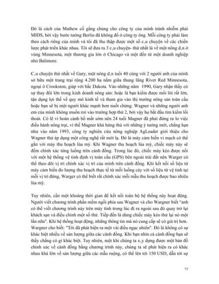 Đó là cách của Mathew cố gắng chủng cho công ty của mình tránh nhiễm phải
MIDS, bởi vậy bước tường Berlin đã không đổ ở công ty ông. Mỗi công ty phải làm
theo cách riêng của mình và tôi đã thu thập được một số câu chuyện về các chiến
lược phát triển khác nhau. Tôi sẽ đưa ra 3 câu chuyện- thứ nhất là về một nông dân ở
vùng Minnesota, một thương gia lớn ở Chicago và một đến từ một doanh nghiệp
nhỏ Balimore.

Câu chuyện thứ nhất về Gary, một nông dân tuổi 40 cùng với 2 người anh của mình
sở hữu một trang trại rộng 4.200 ha nằm giữa thung lũng River Red Minnesota,
ngoại ô Crookston, giáp với bắc Dakota. Vào những năm 1990, Gary nhận thấy có
sự thay đổi lớn trong kinh doanh nông sản: hoặc là bạn kiếm được mối lời rất lớn,
tận dụng lợi thế về quy mô kinh tế và tham gia vào thị trường nông sản toàn cầu
hoặc bạn sẽ bị một người khác mạnh hơn nuốt chửng. Wagner và những người anh
em của mình không muốn rơi vào trường hợp thứ 2, bởi vậy họ bắt đầu tìm kiếm lối
thoát. Có lẽ vì hoàn cảnh bố mất sớm nên 24 tuổi Magner đã phải đứng ra lo việc
điều hành nông trại, vì thế Magner khá hứng thú với những ý tưởng mới, chẳng hạn
như vào năm 1993, công ty nghiên cứu nông nghiệp AgLeader giới thiệu cho
Wagner thử áp dụng một công nghệ rất mới lạ. Đó là máy cảm biến vi mạch có thể
gắn với máy thu hoạch lúa mỳ. Khi Wagner thu hoạch lúa mỳ, chiếc máy này sẽ
đếm chính xác từng luống trên cánh đồng. Trong lúc đó, chiếc máy kéo được nối
với một hệ thống vệ tinh định vị toàn cầu (GPS) bên ngoài trái đất nên Warger có
thể theo dõi vị trí chính xác vị trí của mình trên cánh đồng. Khi kết nối số liệu từ
máy cảm biến đo lượng thu hoạch thực tế từ mỗi luống cày với số liệu từ vệ tinh tại
mỗi vị trí đứng, Warger có thể biết rất chính xác mỗi mẫu thu hoạch được bao nhiêu
lúa mỳ.

Tuy nhiên, cần một khoảng thời gian để kết nối toàn bộ hệ thống này hoạt động.
Người viết chương trình phần mềm ngồi phía sau Wagner và cho Wargner biết “anh
có thể viết chương trình này trên máy tính trong lúc đi ra ngoài sau đó quay trở lại
khách sạn và điều chỉnh một số thứ. Tiếp đến là dùng chiếc máy kéo thử lại nó một
lần nữa". Khi hệ thống hoạt động, những thông tin mà nó cung cấp sẽ có giá trị hơn.
Wargner cho biết: "Tôi đã phát hiện ra một vài điều ngạc nhiên". Đó là không có sự
khác biệt nhiều về sản lượng giữa các cánh đồng. Khi bạn nhìn cả cánh đồng bạn sẽ
thấy chẳng có gì khác biệt. Tuy nhiên, một khi chúng ta xây dựng được một bản đồ
chính xác về cánh đồng bằng chương trình này, chúng ta sẽ phát hiện ra có khác
nhau khá lớn về sản lượng giữa các mẫu ruộng, có thể lên tới 150 USD, dẫn tới sự


                                                                                  77
 