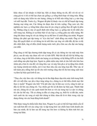 khác nhau về lợi nhuận và thiệt hại. Khi có được thông tin đó, đối với tôi nó vô
cùng giá trị vì tôi có thể lựa chọn các giống cây trồng thích hợp với từng mùa. Bằng
cách sử dụng máy kiểm tra sản lượng, chúng ta sẽ biết nên trồng loại cây nào ứng
với mỗi loại đất. Trước đây, Wagner đã phải lệ thuộc vào cơ chế kế hoạch tập trung
thương mại nông sản. Các thông tin được đưa từ trên xuống. Ông xem xét, thử
nghiệm các loại cây trồng khác nhau mua từ các công ty giống theo đề nghị từ phía
họ. Những công ty này sẽ quyết định nên trồng loại cây giống nào là tốt nhất cho
mỗi trang trại. Không có sự khác biệt về các loại cây trồng giữa các mẫu ruộng. Rõ
ràng khi được trang bị với các thông tin cụ thể hơn về cánh đồng của mình, Wagner
không cần phải quá tập trung và “dân chủ hoá” cánh đồng của mình. Ông có thể
thay đổi quyết định và với thông tin từ mỗi khu vực ứng với chất đất, độ ẩm và độ
dốc nhất định, ông sẽ điều chỉnh lượng nước tưới, phân bón sao cho đạt sản lượng
cao nhất.

Ông cũng có thể lập chương trình (tập trung tất cả các thông tin vào một máy bón
phân), sau đó máy này được nối với vệ tinh GPS. Một khi đã nối kết hệ thống này
với nhau, ông có thể điều chỉnh sản lượng củ cải đường và hệ thống GPS sẽ cho biết
cách đồng nào phù hợp hơn. Ngoài ra, phần mềm máy tính sẽ cho biết nên bón bao
nhiêu phân bón là vừa đối với từng khu vực và máy bón phân sẽ tự động bón chính
xác lượng nitơrát-nơi nhiều, nơi ít tuỳ theo nhu cầu của từng loại đất. Như vậy sẽ
tiết kiệm phân đồng thời lại tốt cho môi trường cũng như tối đa hoá năng suất mùa
vụ đem lại hiệu quả kinh tế cao.

“Thay cho việc làm việc với thông tin từ thu thập được dựa trên mức tính trung bình
đối với mỗi khu vực phân theo từng nông dân, chúng ta có thể điều chỉnh mọi thứ
theo ý muốn” Wagner cho biết “Chi phí như vậy là khá cao và đây cũng là một sự
đầu tư rất lớn của chúng tôi. Tuy nhiên giờ thì nó đã đem lại hiệu quả. Thành thật
mà nói, chúng tôi có sức cạnh tranh lớn hơn so với các trang trại lân cận và chúng
tôi cần lợi thế này. Tất cả chúng ta đều có cùng công cụ, thiết bị và đất đai, nước
tưới canh tác tác song có một thứ chúng ta khác nhau đó là tri thức trong việc áp
dụng chúng vào các hoạt động kinh doanh".

Nhờ được trang bị nhiều kiến thức hơn, Wagner bây giờ có thể kết hợp nhiều yếu tố
sản xuất hơn đối với các công việc và tập trung hơn vào chiến lược kinh doanh căn
bản của mình, đó là làm sao để trang trại lớn hơn và không bị thôn tính bởi các
trang trại khác.


                                                                                  78
 