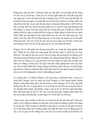 Chẳng hạn, ông cho biết “ chúng tôi thuê các mẫu đất ở các nơi khác để lấy thông
tin cho vào cơ sở dữ liệu. Trước kia, họ chỉ lấy ngẫu nhiên các mẫu đất trong khu
vực trang trại và nói cho bạn biết bạn có thông tin gì. Giờ thì mọi thứ đã khác, do
tôi biết rõ hơn mọi người về mảnh đất của tôi nên tôi có thể nói với bạn chính xác
mẫu đất nơi tôi lấy và các mẫu đất này được sử dụng hệ thống định vị GPS để thay
đổi cây trồng. Bởi vậy, nếu tôi áp dụng chăm sóc và canh tác một cách đồng bộ một
loại giống cây trồng trên toàn trang trại thì rõ ràng hiệu quả sẽ thấp hơn. Điều đó
nghĩa là nếu tôi càng có nhiều đất thì tôi càng có nhiều thông tin hữu ích cho chính
mình. Điều này cho phép tôi tập trung nhiều hơn vào việc mở rộng trang trại. Tuy
nhiên, cách duy nhất đề mở rộng trang trại và thu được lợi nhuận cao là cần phải
thông thái hơn. Nếu tôi có thể chỉ cho các chủ ngân hàng của tôi biết về hiệu quả
của những cải tiến này, họ sẽ sẵn sàng cho tôi vay, đủ lượng cần thiết".

Wagner vẫn là một người tiên phong trong lĩnh vực “canh tác nông nghiệp chính
xác”. Phần lớn các nông trại xung quanh vẫn rất hoài nghi về cách làm của ông.
Ông nói “Tôi nghĩ là nếu cha của tôi vẫn còn sống, ông sẽ ủng hộ với những gì tôi
làm nhưng ông sẽ không bao giờ tán thành việc chúng tôi gặp thất bại. Nhưng vì chỉ
mấy anh em, không có ai nâng đỡ phía trên nên chúng tôi chưa thực sự dám mạo
hiểm với những ý tưởng mới. Số người làm làm nông nghiệp theo cách này hiện
nay vẫn còn khá khiêm tốn, nhưng chúng tôi thường xuyên liên lạc với nhau thông
qua Internet. Hiện tại chúng tôi đã có một chat room để mọi người cùng trò chuyện,
chia sẻ các vấn đề gặp phải và tìm ra biện pháp giải quyết".

Câu chuyện thứ 2 về Robert Shapiro, chủ tịch công ty Monsanto nằm ở trung tâm
buôn bán Chicago- khá xa nông trại Gary Wagner và bức tường Berlin nhưng
Shapiro cũng phải đứng trước vấn đề tương tự như Wagner- đó là liệu ông phải
không thay đổi việc ra quyết định và xử lý thông tin như thế nào trong thời đại có
tốc độ phát triển nhanh, nếu không, công ty ông sẽ bị các đối thủ cạnh tranh khác
thôn tính hoặc làm ăn thua lỗ. Do vậy, sau một thời gian, Shapiro điều chỉnh cấu
trúc của công ty để phù hợp và thích nghi với 3 hình thức dân chủ hoá.

“Ngày trước, một sự kiện có thể xảy ra ở một nơi nào đó trên thế giới". Ông giải
thích với tôi, không xa phòng nơi ông làm việc là một căn phòng có diện tích tương
tự của thư ký "Một số người ở cấp thấp trong công ty của bạn có thể quan sát được
nó và tất nhiên phần lớn là những người cấp thấp nên thực tế là họ đứng ngoài sự
việc. Với sự quan sát đó, những nhân viên này sẽ có một vài điều gì đó để làm với


                                                                                  79
 
