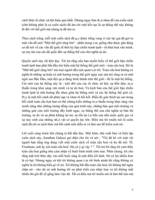 cách thức tổ chức xã hội hiệu quả nhất. Nhưng ngay bản thân nhan đề của cuốn sách
(chứ không phải là cả cuốn sách) đã ám chỉ một kết cục là sự thắng thế này không
đi đôi với thế giới mà chúng ta đã tìm ra.

Theo cách riêng, mỗi một cuốn sách đã gây được tiếng vang vì các tác giả đã gợi ra
một vấn đề mới "Một thế giới rộng lớn" - phần trọng tâm, giống như được gắn động
cơ để nói về các vấn đề quốc tế thời kỳ hậu chiến tranh lạnh - từ khai hoá văn minh,
sự suy tàn của các đế quốc đến sự thắng thế của chủ nghĩa tự do.

Quyển sách này rất khó đọc. Tôi tin rằng nếu bạn muốn hiểu về thế giới hậu chiến
tranh lạnh bạn phải bắt đầu tìm hiểu một hệ thống thế giới mới - toàn cầu hoá. Đó là
"Một thế giới rộng lớn" mà mọi người đều nên quan tâm tới. Toàn cầu hoá không có
nghĩa là những sự kiện có ảnh hưởng trong thế giới ngày nay mà nói rộng ra có một
ngôi sao Bắc Đẩu, một đội quân đang hình thành trên thế giới - đó là một hệ thống.
Cái mới của hệ thống này là : tuổi đời của các tổ chức xã hội, sự hỗn độn, mâu
thuẫn trong khai sáng văn minh và tự do hoá. Và kịch bản của thế giới hậu chiến
tranh lạnh là ảnh hưởng lẫn nhau giữa hệ thống mới và các hệ thống thế giới cũ.
Đây là một bối cảnh rất phức tạp và chưa rõ hồi kết. Điều đó giải thích tại sao trong
bối cảnh toàn cầu hoá bạn có thể chứng kiến những mâu thuẫn trong khai sáng văn
minh cũng như những tương đồng của quá trình này, những hậu quả môi trường và
những giải cứu môi trường đầy kinh ngạc, sự thắng thế của chủ nghĩa tư bản thị
trường, tự do và sự phản kháng lại nó, sự tồn tại lâu bền của nhà nước quốc gia và
sự nảy sinh của những nhân vật có quyền lực lớn. Điều mà tôi muốn nói là cuốn
sách đã chỉ ra cách thức mà bối cảnh trên diễn ra và làm sao để kiểm soát nó.

Lời cuối cùng trước khi chúng ta bắt đầu đọc. Một hôm, nhà xuất bản và biên tập
cuốn sách này, Jonathan Galassi gọi điện cho tôi và nói : "Tôi đã kể với một vài
người bạn rằng ông đang viết một cuốn sách về toàn cầu hoá và họ đã nói: 'Ồ,
Friedman, anh ấy yêu toàn cầu hoá'. Họ có ý gì vậy ? ". Tôi trả lời rằng tôi cảm thấy
toàn cầu hoá giống như cảm nhận về buổi bình minh sớm mai. Nhìn chung, tôi cho
rằng mặt trời thức dậy vào mỗi buổi sáng là một điều tốt lành. Nó có lợi nhiều hơn
là có hại. Nhưng ngay cả khi tôi không quan tâm tới bình minh thì cũng không có
nghĩa là tôi không hiểu gì về nó. Tôi không bắt đầu toàn cầu hoá, tôi không thể ngăn
chặn nó - cho dù nó ảnh hưởng tới sự phát triển của nhận loại và tôi không mất
nhiều thì giờ để cố gắng làm việc đó. Tất cả điều mà tôi muốn nói là làm thế nào mà



                                                                                    8
 