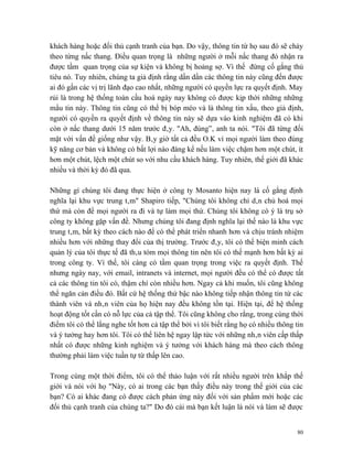 khách hàng hoặc đối thủ cạnh tranh của bạn. Do vậy, thông tin từ họ sau đó sẽ chảy
theo từng nấc thang. Điều quan trọng là những người ở mỗi nấc thang đó nhận ra
được tầm quan trọng của sự kiện và không bị hoảng sợ. Vì thế đừng cố gắng thủ
tiêu nó. Tuy nhiên, chúng ta giả định rằng dần dần các thông tin này cũng đến được
ai đó gần các vị trị lãnh đạo cao nhất, những người có quyền lực ra quyết định. May
rủi là trong hệ thống toàn cầu hoá ngày nay không có được kịp thời những những
mẩu tin này. Thông tin cũng có thể bị bóp méo và là thông tin xấu, theo giả định,
người có quyền ra quyết định về thông tin này sẽ dựa vào kinh nghiệm đã có khi
còn ở nấc thang dưới 15 năm trước đây. "Ah, đúng”, anh ta nói. "Tôi đã từng đối
mặt với vấn đề giống như vậy. Bây giờ tất cả đều O.K vì mọi người làm theo đúng
kỹ năng cơ bản và không có bất lợi nào đáng kể nếu làm việc chậm hơn một chút, ít
hơn một chút, lệch một chút so với nhu cầu khách hàng. Tuy nhiên, thế giới đã khác
nhiều và thời kỳ đó đã qua.

Những gì chúng tôi đang thực hiện ở công ty Mosanto hiện nay là cố gắng định
nghĩa lại khu vực trung tâm" Shapiro tiếp, "Chúng tôi không chỉ dân chủ hoá mọi
thứ mà còn để mọi người ra đi và tự làm mọi thứ. Chúng tôi không có ý là trụ sở
công ty không gặp vấn đề. Nhưng chúng tôi đang định nghĩa lại thế nào là khu vực
trung tâm, bất kỳ theo cách nào để có thể phát triển nhanh hơn và chịu tránh nhiệm
nhiều hơn với những thay đổi của thị trường. Trước đây, tôi có thể biện minh cách
quản lý của tôi thực tế đã thâu tóm mọi thông tin nên tôi có thế mạnh hơn bất kỳ ai
trong công ty. Vì thế, tôi càng có tầm quan trọng trong việc ra quyết định. Thế
nhưng ngày nay, với email, intranets và internet, mọi người đều có thể có được tất
cả các thông tin tôi có, thậm chí còn nhiều hơn. Ngay cả khi muốn, tôi cũng không
thể ngăn cản điều đó. Bất cứ hệ thống thứ bậc nào không tiếp nhận thông tin từ các
thành viên và nhân viên của họ hiện nay đều không tồn tại. Hiện tại, để hệ thống
hoạt động tốt cần có nỗ lực của cả tập thể. Tôi cũng không cho rằng, trong cùng thời
điểm tôi có thể lắng nghe tốt hơn cả tập thể bởi vì tôi biết rằng họ có nhiều thông tin
và ý tưởng hay hơn tôi. Tôi có thể liên hệ ngay lập tức với những nhân viên cấp thấp
nhất có được những kinh nghiệm và ý tưởng với khách hàng mà theo cách thông
thường phải làm việc tuần tự từ thấp lên cao.

Trong cùng một thời điểm, tôi có thể thảo luận với rất nhiều người trên khắp thế
giới và nói với họ "Này, có ai trong các bạn thấy điều này trong thế giới của các
bạn? Có ai khác đang có được cách phản ứng này đối với sản phẩm mới hoặc các
đối thủ cạnh tranh của chúng ta?" Do đó cái mà bạn kết luận là nói và làm sẽ được


                                                                                    80
 