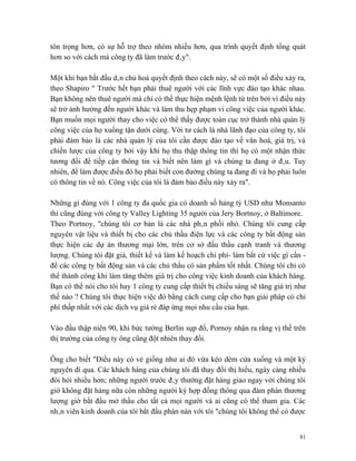 tôn trọng hơn, có sự hỗ trợ theo nhóm nhiều hơn, qua trình quyết định tổng quát
hơn so với cách mà công ty đã làm trước đây".

Một khi bạn bắt đầu dân chủ hoá quyết định theo cách này, sẽ có một số điều xảy ra,
theo Shapiro " Trước hết bạn phải thuê người với các lĩnh vực đào tạo khác nhau.
Bạn không nên thuê người mà chỉ có thể thực hiện mệnh lệnh từ trên bởi vì điều này
sẽ trở ảnh hưởng đến người khác và làm thu hẹp phạm vi công việc của người khác.
Bạn muốn mọi người thay cho việc có thể thấy được toàn cục trở thành nhà quản lý
công việc của họ xuống tận dưới cùng. Với tư cách là nhà lãnh đạo của công ty, tôi
phải đảm bảo là các nhà quản lý của tôi cần được đào tạo về văn hoá, giá trị, và
chiến lược của công ty bởi vậy khi họ thu thập thông tin thì họ có một nhận thức
tương đối để tiếp cận thông tin và biết nên làm gì và chúng ta đang ở đâu. Tuy
nhiên, để làm được điều đó họ phải biết con đường chúng ta đang đi và họ phải luôn
có thông tin về nó. Công việc của tôi là đảm bảo điều này xảy ra".

Những gì đúng với 1 công ty đa quốc gia có doanh số hảng tỷ USD như Monsanto
thì cũng đúng với công ty Valley Lighting 35 người của Jery Bortnoy, ở Baltimore.
Theo Portnoy, "chúng tôi cơ bản là các nhà phân phối nhỏ. Chúng tôi cung cấp
nguyên vật liệu và thiết bị cho các chủ thầu điện lực và các công ty bất động sản
thực hiện các dự án thương mại lớn, trên cơ sở đấu thầu cạnh tranh và thương
lượng. Chúng tôi đặt giá, thiết kế và làm kế hoạch chi phí- làm bất cứ việc gì cần -
để các công ty bất động sản và các chủ thầu có sản phẩm tốt nhất. Chúng tôi chỉ có
thể thành công khi làm tăng thêm giá trị cho công việc kinh doanh của khách hàng.
Bạn có thể nói cho tôi hay 1 công ty cung cấp thiết bị chiếu sáng sẽ tăng giá trị như
thế nào ? Chúng tôi thực hiện việc đó bằng cách cung cấp cho bạn giải pháp có chi
phí thấp nhất với các dịch vụ giá rẻ đáp ứng mọi nhu cầu của bạn.

Vào đầu thập niên 90, khi bức tường Berlin sụp đổ, Pornoy nhận ra rằng vị thế trên
thị trường của công ty ông cũng đột nhiên thay đổi.

Ông cho biết "Điều này có vẻ giống như ai đó vừa kéo dèm cửa xuống và một kỷ
nguyên đi qua. Các khách hàng của chúng tôi đã thay đổi thị hiếu, ngày càng nhiều
đòi hỏi nhiều hơn; những người trước đây thường đặt hàng giao ngay với chúng tôi
giờ không đặt hàng nữa còn những người ký hợp đồng thông qua đàm phán thương
lượng giờ bắt đầu mở thầu cho tất cả mọi người và ai cũng có thể tham gia. Các
nhân viên kinh doanh của tôi bắt đầu phàn nàn với tôi "chúng tôi không thể có được


                                                                                   81
 