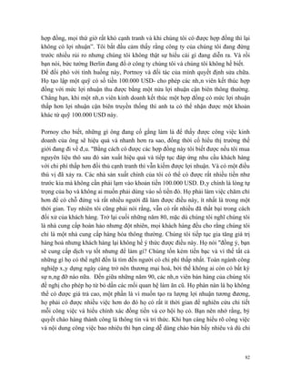 hợp đồng, mọi thứ giờ rất khó cạnh tranh và khi chúng tôi có được hợp đồng thì lại
không có lợi nhuận”. Tôi bắt đầu cảm thấy rằng công ty của chúng tôi đang đứng
trước nhiều rủi ro nhưng chúng tôi không thật sự hiểu cái gì đang diễn ra. Và rồi
bạn nói, bức tường Berlin đang đổ ở công ty chúng tôi và chúng tôi không hề biết.
Để đối phó với tình huống này, Portnoy và đối tác của mình quyết định sửa chữa.
Họ tạo lập một quỹ có số tiền 100.000 USD- cho phép các nhân viên kết thúc hợp
đồng với mức lợi nhuận thu được bằng một nửa lợi nhuận cận biên thông thường.
Chẳng hạn, khi một nhân viên kinh doanh kết thúc một hợp đồng có mức lợi nhuận
thấp hơn lợi nhuận cận biên truyền thống thì anh ta có thể nhận được một khoản
khác từ quỹ 100.000 USD này.

Pornoy cho biết, những gì ông đang cố gắng làm là để thấy được công việc kinh
doanh của ông sẽ hiệu quả và nhanh hơn ra sao, đồng thời cố hiểu thị trường thế
giới đang đi về đâu. "Bằng cách có được các hợp đồng này tôi biết được nếu tôi mua
nguyên liệu thô sau đó sản xuất hiệu quả và tiếp tục đáp ứng nhu cầu khách hàng
với chi phí thấp hơn đối thủ cạnh tranh thì vẫn kiếm được lợi nhuận. Và có một điều
thú vị đã xảy ra. Các nhà sản xuất chính của tôi có thể có được rất nhiều tiền như
trước kia mà không cần phải lạm vào khoản tiền 100.000 USD. Đây chính là lòng tự
trọng của họ và không ai muốn phải dùng vào số tiền đó. Họ phải làm việc chăm chỉ
hơn để có chỗ đứng và rất nhiều người đã làm được điều này, ít nhất là trong một
thời gian. Tuy nhiên tôi cũng phải nói rằng, vẫn có rất nhiều đã thất bại trong cách
đối xử của khách hàng. Trở lại cuối những năm 80, mặc dù chúng tôi nghĩ chúng tôi
là nhà cung cấp hoàn hảo nhưng đột nhiên, mọi khách hàng đều cho rằng chúng tôi
chỉ là một nhà cung cấp hàng hóa thông thường. Chúng tôi tiếp tục gia tăng giá trị
hàng hoá nhưng khách hàng lại không hề ý thức được điều này. Họ nói "đồng ý, bạn
sẽ cung cấp dịch vụ tốt nhưng để làm gì? Chúng tốn kém tiền bạc và vì thế tất cả
những gì họ có thể nghĩ đến là tìm đến người có chi phí thấp nhất. Toàn ngành công
nghiệp xây dựng ngày càng trở nên thương mại hoá, bởi thế không ai còn có bất kỳ
sự nâng đỡ nào nữa. Đến giữa những năm 90, các nhân viên bán hàng của chúng tôi
đề nghị cho phép họ từ bỏ dần các mối quan hệ làm ăn cũ. Họ phàn nàn là họ không
thể có được giá trả cao, một phần là vì muốn tạo ra lượng lợi nhuận tương đương,
họ phải có được nhiều việc hơn do đó họ có rất ít thời gian để nghiên cứu chi tiết
mỗi công việc và hiểu chính xác đồng tiền và cơ hội họ có. Bạn nên nhớ rằng, bý
quyết chào hàng thành công là thông tin và tri thức. Khi bạn càng hiểu rõ công việc
và nội dung công việc bao nhiêu thì bạn càng dễ dàng chào bán bấy nhiêu và dù chỉ



                                                                                  82
 