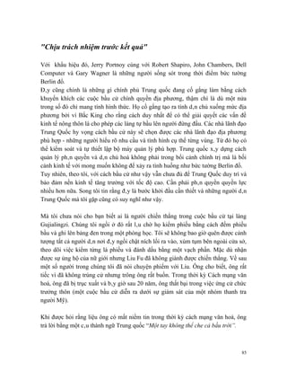 "Chịu trách nhiệm trước kết quả"

Với khẩu hiệu đó, Jerry Portnoy cùng với Robert Shapiro, John Chambers, Dell
Computer và Gary Wagner là những người sống sót trong thời điểm bức tường
Berlin đổ.
Đây cũng chính là những gì chính phủ Trung quốc đang cố gắng làm bằng cách
khuyến khích các cuộc bầu cử chính quyền địa phương, thậm chí là dù một nửa
trong số đó chỉ mang tính hình thức. Họ cố gắng tạo ra tính dân chủ xuống mức địa
phương bởi vì Bắc King cho rằng cách duy nhất để có thể giải quyết các vấn đề
kinh tế nông thôn là cho phép các làng tự bầu lên người đứng đầu. Các nhà lãnh đạo
Trung Quốc hy vọng cách bầu cử này sẽ chọn được các nhà lãnh đạo địa phương
phù hợp - những người hiểu rõ nhu cầu và tình hình cụ thể từng vùng. Từ đó họ có
thể kiểm soát và tự thiết lập bộ máy quản lý phù hợp. Trung quốc xây dựng cách
quản lý phân quyền và dân chủ hoá không phải trong bối cảnh chính trị mà là bối
cảnh kinh tế với mong muốn không để xảy ra tình huống như bức tường Berlin đổ.
Tuy nhiên, theo tôi, với cách bầu cử như vậy vẫn chưa đủ để Trung Quốc duy trì và
bảo đảm nền kinh tế tăng trưởng với tốc độ cao. Cần phải phân quyền quyền lực
nhiều hơn nữa. Song tôi tin rằng đây là bước khởi đầu cần thiết và những người dân
Trung Quốc mà tôi gặp cũng có suy nghĩ như vậy.

Mà tôi chưa nói cho bạn biết ai là người chiến thắng trong cuộc bầu cử tại làng
Gujialingzi. Chúng tôi ngồi ở đó rất lâu chờ họ kiểm phiếu bằng cách đếm phiếu
bầu và ghi lên bảng đen trong một phòng học. Tôi sẽ không bao giờ quên được cảnh
tượng tất cả người dân nơi đây ngồi chật ních lối ra vào, xúm tụm bên ngoài cửa sở,
theo dõi việc kiểm từng lá phiếu và đánh dấu bằng một vạch phấn. Mặc dù nhận
được sự ủng hộ của nữ giới nhưng Liu Fu đã không giành được chiến thắng. Về sau
một số người trong chúng tôi đã nói chuyện phiếm với Liu. Ông cho biết, ông rất
tiếc vì đã không trúng cử nhưng trông ông rất buồn. Trong thời kỳ Cách mạng văn
hoá, ông đã bị trục xuất và bây giờ sau 20 năm, ông thất bại trong việc ứng cử chức
trưởng thôn (một cuộc bầu cử diễn ra dưới sự giám sát của một nhóm thanh tra
người Mỹ).

Khi được hỏi rằng liệu ông có mất niềm tin trong thời kỳ cách mạng văn hoá, ông
trả lời bằng một câu thành ngữ Trung quốc “Một tay không thể che cả bầu trời”.



                                                                                 85
 