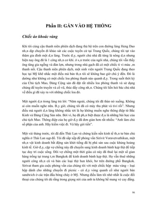 Phần II: GẮN VÀO HỆ THỐNG

Chiếc áo khoác vàng

Khi tôi cùng cậu thanh niên phiên dịch đang thả bộ trên con đường làng Heng Dao
nhân dịp chuyến đi khảo sát các cuộc tuyển cử tại Trung Quốc, chúng tôi tạt vào
thăm gia đình một dân làng. Trước đây, người chủ nhà đã từng là nông dân nhưng
hiện nay ông đã là 1 công nhân cơ khí. ở sân trước của ngôi nhà, chúng tôi vẫn thấy
ông tăng gia ngỗng và đàn lợn, nhưng trong nhà gạch đã có một chiếc ti vi màu âm
thanh nổi. Cậu thanh niên phiên dịch, một sinh viên người Trung Quốc đang theo
học tại Mỹ khẽ nhắc một điều mà bản thân tôi sẽ không bao giờ chú ý đến. Đó là
dường như không có một chiếc loa phóng thanh nào quanh đây. Trong suốt thời kỳ
của Chủ tịch Mao, Đảng Cộng sản đã đặt rất nhiều loa phóng thanh và sử dụng
chúng để tuyên truyền và cổ vũ, thúc đẩy công nhân. Chúng tôi liền hỏi bác chủ nhà
về điều gì đã xảy ra với những chiếc loa đó.

Một người dân trong làng trả lời: “Năm ngoái, chúng tôi đã tháo nó xuống. Không
ai còn muốn nghe nữa. Bây giờ, chúng tôi đã có máy thu phát và tivi rồi”. Nhưng
điều mà người dân làng không nhắc tới là họ không muốn nghe thông điệp từ Bắc
Kinh và Đảng Cộng Sản nữa. Bởi vì, họ đã phân biệt được đâu là những bài học của
chủ tịch Mao. Thông điệp của họ giờ đây đã đơn giản hơn rất nhiều: “Anh làm chủ
số phận của anh. Hãy kiếm việc đi. Và hãy gửi tiền”.

Một vài tháng trước, tôi đã đến Thái Lan và chứng kiến nền kinh tế thân tư bản chủ
nghĩa ở Thái Lan sụp đổ. Tôi đã sắp xếp để phỏng vấn Sirivit Voravetvuthikun, một
nhân vật kinh doanh bất động sản khét tiếng đã bị phá sản sau cuộc khủng hoảng
kinh tế. Giờ đây, cặp vợ chồng này đã chuyển sang kinh doanh bánh kẹp thịt để tiếp
tục duy trì cuộc sống. Đôi vợ chồng một thời giàu có này đã thuê lại một số gian
hàng trống tại trung tâm Bangkok để kinh doanh bánh kẹp thịt. Họ vẫn thuê những
người công nhân cũ và bán các loại thịt hun khói, bơ trên đường phố Bangkok.
Sirivat tham gia cuộc phỏng vấn của chúng tôi với một chiếc hộp màu vàng – loại
hộp dành cho những chuyến đi picnic - có dây vòng quanh cổ như người bán
sandwich ở các trận đấu bòng chày ở Mỹ. Nhưng điều làm tôi nhớ nhất là cuộc đối
thoại của chúng tôi dù rằng trong giọng nói của anh ta không hề mang vẻ cay đắng.


                                                                                 86
 