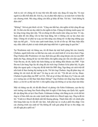 Anh ta nói với chúng tôi là mọi thứ trên đất nước này đang rối tung lên. Và mọi
người dân đều biết điều đó. Giờ đây, họ sẽ phải thắt chặt dây an toàn hơn và bám lấy
các chương trình. Mà cũng chẳng còn điều gì khác để bàn. Tôi hỏi, “Anh không bị
điên chứ”.

“Không”. Sirivat giải thích với tôi. “Cộng sản thất bại, chủ nghĩa xã hội cũng đã sụp
đổ. Và thứ còn tồn tại duy nhất là chủ nghĩa tư bản. Chúng tôi không muốn quay trở
lại sống trong rừng rậm nữa. Tất cả chúng tôi đều muốn mức sống cao hơn. Vì vậy,
buộc phải để cho đồng vốn tư bản hoạt động, bởi vì không còn sự lựa chọn nào
khác. Chúng tôi sẽ phải tự nâng cao khả năng của chúng tôi và đáp ứng những quy
luật của thế giới… Và kẻ nào cạnh tranh được, kẻ đó sẽ tồn tại. Để thực hiện điều
này chắc chắn sẽ phải có một chính phủ hợp nhất bởi vì gánh nặng là quá lớn.”

Tại Washinton một vài tháng sau, tôi đã tham dự một buổi giảng bài của Anatoly
Chubais, người kiến trúc sư thất bại của cuộc cải cách kinh tế và tư nhân hoá ở Nga.
Ông Chubais đến Washinton với mục đích kêu gọi đến cùng khoản cứu trợ của IMF
dành cho Nga, nhưng đó lại vào thời điểm chủ nghĩa cộng sản vẫn còn nắm quyền ở
Viện Đu-ma, do đó, Quốc hội luôn kháng cự lại những điều khoản của IMF. Viện
Đu-ma Liên bang Nga lúc đó cũng đã chỉ trích ông Chubais là kẻ phản bội, là gián
điệp cho ngoại quốc vì ông này đã đệ trình lên IMF rằng, Nga đang cải cách triệt để
nền kinh tế theo hướng thị trường tự do. Tôi hỏi ông Chubais: ông đã phản ứng với
những lời chỉ trích đó thế nào? Và ông ta nói với tôi: “Tôi đã nói với họ. Được.
Chubais là gián điệp của IMF và CIA. Thế cái gì sẽ thay thế được đây? Liệu các anh
có ý tưởng nào có thể thực hiện được không?” ông Chubais nói rằng ông chưa nhận
được câu trả lời cụ thể nào bởi vì chủ nghĩa cộng sản không có sự lựa chọn nào khác

Một vài tháng sau đó, tôi đã đến Brazil và phỏng vấn Fabio Feldmann, cựu thư ký
môi trường của bang Sao Paulo đồng thời là nghị sĩ liên bang của Quốc hội, người
đã vận động bầu cử lại ở Sao Paulo. Feldmann là đảng viên Đảng tự do và tôi đã hỏi
ông ta về bản chất của các cuộc tranh luận chính trị ở Brazil ngày nay. Ông ta đã trả
lời: “Cánh tả ở Brazil đã đánh mất thế thượng phong. Thách thức đối với chính phủ
liên bang hiện nay là vấn đề việc làm. Anh phải tạo ra và phân phối thu nhập. Còn
các chương trình của cánh tả? Họ không đề xuất giải pháp để tạo ra thu nhập, mà
chỉ đề nghị phân phối nó.”




                                                                                   87
 