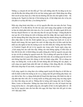 Những câu chuyện đó nói lên điều gì? Vào cuối những năm 80, ba đảng tự do dân
chủ đã lần đầu tiên thống nhất rỡ bỏ các bức tường ngăn cách. Hành động này đồng
thời xoá đi sự lựa chọn các ý thức hệ mà nhường chỗ cho cho chủ nghĩa tư bản - thị
trường tự do. Người dân bàn tán về thị trường tự do, về hội nhập toàn cầu và họ yêu
cầu phải có sự thay đổi theo „Con đường thứ ba“.

Điều này cũng hoàn toàn khác so với kỷ nguyên đầu tiên của toàn cầu hoá. Trong
suốt thế kỷ 19 và đầu thế kỷ 20, khi mà cuộc cách mạng công nghiệp và chủ nghĩa
tư bản tài chính phát triển trên toàn châu Âu và nước Mỹ, rất nhiều người đã bị sốc
bởi học thuyết Darwin và “các nhà máy đen tối của quỹ Sa tăng“. Chúng đã phá bỏ
mọi qui tắc cổ hủ nhưng lại sinh ra khoảng cách thu nhập, đặt mọi người dưới sức
ép lớn nhưng đồng thời cũng làm mức sống tăng lên nhanh chóng cho những người
dám chấp nhận và tiến lên. Kinh nghiệm này gây ra hàng loạt tranh cãi và các lý
thuyết cách mạng, khi mọi người tìm cách vùi dập công nhân từ khía cạnh tàn bạo
nhất của chủ nghĩa tư bản thị trường tự do vào thời điểm đó. Giống như Karl Marx
và Friedrich Engels đã mô tả kỷ nguyên này trong cuốn Tuyên ngôn cộng sản:
„Cách mạng hoá sản xuất liên tiếp, những xáo trộn không ngừng về điều kiện xã
hội, bất ổn kéo dài và khích động của quần chúng phân biệt kỷ nguyên của giai cấp
tư sản với tất cả những kỷ nguyên trước đó. Tất cả những mối quan hệ cố định, với
chuỗi thành kiến và quan điểm đáng tôn thờ biến mất, tất cả những quan hệ mới trở
nên không hợp thời trước khi chúng có thể trở thành cứng nhắc. Tất cả chúng tan
chảy vào không khí, và tất cả đều rất linh thiêng đến nỗi không thể xúc phạm, và
cuối cùng con người buộc phải đối mặt với những ý thức đúng đắn đó, với những
điều kiện sống thực tế của mình, và quan hệ của mình với nhân loại.“

Cuối cùng, người dân cũng theo chân những người tuyên bố rằng họ có thể đưa sự
mất ổn định ra khỏi thị trường tự do và xây dựng một thế giới không phụ thuộc vào
các nhà tư bản. Họ xây dựng chính phủ kế hoạch hóa tập trung, tiến hành trợ cấp và
cấp phát dựa theo nhu cầu và mong muốn sự đóng góp tương ứng của từng người
dân theo khả năng của anh ta. Những nhà tư tưởng cách mạng như vậy là Engels,
Marx, Lenin và Mussolini. Những lựa chọn kinh tế phi dân chủ, kế hoạch hoá tập
trung mà họ đưa ra - chủ nghĩa cộng sản, chủ nghĩa xã hội và chủ nghĩa phát xít - đã
loại bỏ kỷ nguyên toàn cầu hoá đầu tiên ngay khi thực hiện trên thế giới từ năm
1917 đến năm 1989.




                                                                                  88
 