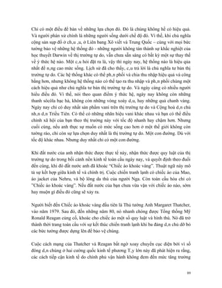 Chỉ có một điều để bàn về những lựa chọn đó. Đó là chúng không hề có hiệu quả.
Và người phán xử chính là những người sống dưới chế độ đó. Vì thế, khi chủ nghĩa
cộng sản sụp đổ ở châu âu, ở Liên bang Xô viết và Trung Quốc – cùng với mọi bức
tường bảo vệ những hệ thống đó - những người không tán thành sự khắc nghiệt của
học thuyết Darwin về thị trường tự do, vẫn chưa sẵn sàng có bất kỳ một sự thay thế
về ý thức hệ nào. Một câu hỏi đặt ra là, vậy thì ngày nay, hệ thống nào là hiệu qủa
nhất để nâng cao mức sống. Lịch sử đã cho thấy, câu trả lời là chủ nghĩa tư bản thị
trường tự do. Các hệ thống khác có thể phân phối và chia thu nhập hiệu quả và công
bằng hơn, nhưng không hệ thống nào có thể tạo ra thu nhập và phân phối chúng một
cách hiệu quả như chủ nghĩa tư bản thị trường tự do. Và ngày càng có nhiều người
hiểu điều đó. Vì thế, nói theo quan điểm ý thức hệ, ngày nay không còn những
thanh sôcôla bạc hà, không còn những vòng xoáy dâu, hay những quả chanh vàng.
Ngày nay chỉ có duy nhất sản phẩm vani trên thị trường tự do và Cộng hoà dân chủ
nhân dân Triều Tiên. Có thể có những nhãn hiệu vani khác nhau và bạn có thể điều
chỉnh xã hội của bạn theo thị trường này với tốc độ nhanh hay chậm hơn. Nhưng
cuối cùng, nếu anh thực sự muốn có mức sống cao hơn ở một thế giới không còn
tường rào, chỉ còn sự lựa chọn duy nhất là thị trường tự do. Một con đường. Dù với
tốc độ khác nhau. Nhưng duy nhất chỉ có một con đường.

Khi đất nước của anh nhận thức được thực tế này, nhận thức được quy luật của thị
trường tự do trong bối cảnh nền kinh tế toàn cầu ngày nay, và quyết định theo đuổi
đến cùng, khi đó đất nước anh đã khoác “Chiếc áo khoác vàng”. Thuật ngữ này mô
tả sự kết hợp giữa kinh tế và chính trị. Cuộc chiến tranh lạnh có chiếc áo của Mao,
áo jacket của Nehru, và bộ lông da thú của người Nga. Còn toàn cầu hóa chỉ có
”Chiếc áo khoác vàng”. Nếu đất nước của bạn chưa vừa vặn với chiếc áo nào, sớm
hay muộn gì điều đó cũng sẽ xảy ra.

Người biết đến Chiếc áo khoác vàng đầu tiên là Thủ tướng Anh Margaret Thatcher,
vào năm 1979. Sau đó, đến những năm 80, nó nhanh chóng được Tổng thống Mỹ
Ronald Reagan củng cố, khoác cho chiếc áo một số quy luật và hình thù. Nó đã trở
thành thời trang toàn cầu với sự kết thúc chiến tranh lạnh khi ba đảng dân chủ dỡ bỏ
các bức tường được dựng lên để bảo vệ chúng.

Cuộc cách mạng của Thatcher và Reagan bất ngờ xoay chuyển cục diện bởi vì số
đông dân chúng ở hai cường quốc kinh tế phương Tây lớn này đã phát hiện ra rằng,
các cách tiếp cận kinh tế do chính phủ vận hành không đem đến mức tăng trưởng


                                                                                  89
 