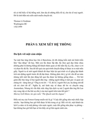 tôi có thể hiểu về hệ thống mới, làm dịu đi những điều tồi tệ, cho đa số mọi người.
Đó là tinh thần mà cuốn sách muốn chuyển tải.

Thomas L.Friedman
Washington DC
1/02/1999




              PHẦN I: XEM XÉT HỆ THỐNG

Du lịch với một cảm nhận

Tại một bảo tàng khoa học lớn ở Barcelona, tôi đã chứng kiến một mô hình triển
lãm “dao động” rất hay. Một con lắc được lắp đặt, lắc theo quỹ đạo khác nhau
(không phải là đường thẳng) để khách thăm quan có thể nắm lấy dây lắc, chọn vị trí
và chọn tốc độ lắc. Sau đó kết quả của quá trình chuyển động sẽ được in ra một mẩu
giấy. Người ta sẽ mời người khách đó thực hiện lại quá trình và cố gắng đạt thành
tích mà những người trước đó đã đạt được. Không phải chú ý gì tới vấn đề an toàn
nhưng mỗi một lần dao động kết quả thu được lại không giống nhau….. Tôi hỏi
giám đốc bảo tàng về hai người đàn ông - những người đứng ở một góc và quan sát
chúng tôi - đang làm gì ? Ông ta trả lời : “ Ồ, đó là 2 người Hà Lan, họ đang chờ để
cất trò chơi đó đi”. Nghĩa là, mô hình này sẽ được dỡ bỏ và chuyển sang
Amsterdam. Nhưng tôi vẫn thắc mắc rằng liệu dịch vụ mà 2 người đàn ông Hà Lan
này cung cấp có thu hút sự chú ý của mọi người trên toàn thế giới ?
Murray Gell-Mann, tác giả cuốn “The Quark and the Jaguar”.

Điều mà mẹ của Forrest Gump muốn nói là gì ? Cuộc đời giống như một chiếc hộp
sôcôla : bạn không bao giờ biết được là bên trong có gì. Đối với tôi, một khách du
lịch lâu năm và là một phóng viên nước ngoài, cuộc đời giống như phục vụ phòng -
bạn không bao giờ biết bạn sẽ tìm thấy cái gì bên ngoài cánh cửa.




                                                                                   9
 