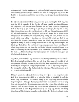 như mong đợi. Thatcher và Reagan đã kết hợp để phá bỏ đi những khó khăn chồng
chất của năng lực ra quyết định kinh tế từ nhà nước, từ những người ủng hộ cho Xã
Hội lớn và từ quan điểm kinh tế học truyền thống của Keynes, và đưa vào thị trường
tự do.

Để mặc vừa vặn chiếc áo khoác vàng, mỗi một quốc gia vừa phải thích ứng, vừa
phải thay đổi để phát triển đi lên. Do vậy, mỗi quốc gia phải tuân theo những quy
tắc vàng sau đây: lấy khu vực kinh tế tư nhân làm mũi nhọn chính của tăng trưởng
kinh tế, duy trì tỷ lệ lạm phát thấp và giữ cho giá cả ổn định, thu hẹp bớt bộ máy
hành chính, giữ cho ngân sách cân bằng ở mức có thể, nếu không có thặng dư, dỡ bỏ
bớt mức thuế quan nhập khẩu, tháo gỡ trở ngại cho môi trường đầu tư, bỏ hạn ngạch
và độc quyền đối với hàng hoá trong nước, tăng cường xuất khẩu, tư nhân hoá các
doanh nghiệp công nghiệp và ứng dụng của Nhà nước, bãi bỏ các quy định về các
thị trường vốn, tạo môi trường cho thị trường tiền tệ linh hoạt, mở cửa ngành công
nghiệp, thị trường cổ phiếu và chứng khoán cho đầu tư trực tiếp của nước ngoài, bãi
bỏ các quy định để thúc đẩy nền kinh tế trong nước cạnh tranh ở mức cao nhất, triệt
tiêu tệ tham nhũng, trợ cấp cũng như các khoản “lại quả”, mở của hệ thống ngân
hàng và viễn thông cho khu vực tư nhân tự do cạnh tranh, cho phép người dân tự do
lựa chọn …….Khi một quốc gia thực hiện được các tiêu chí này với nhau, quốc gia
đó sẽ có chiếc áo khoác vàng.

Tuy nhiên, chiếc áo khoác này chỉ vừa đủ xinh để “một cỡ nhưng vừa cho tất cả”.
Điều đó có nghĩa là nó bó chặt nhóm này một tí, ép nhóm khác một ít và đặt xã hội
trong một thể chế thống nhất và cải tiến xã hội đó. Nó sẽ nhanh chóng bỏ dân chúng
lại nếu họ cởi phăng nó ra, nhưng đồng thời sẽ bắt họ nếu họ mặc chúng đúng cách.
Nó không phải luôn luôn đẹp đẽ, lịch thiệp hay tiện nghi. Nhưng nó đang tồn tại ở
đây và nó là mô hình duy nhất …..

Khi quốc gia của bạn mặc chiếc áo khoác vàng, có 2 việc sẽ có khả năng xảy ra: nền
kinh tế thì tăng trưởng còn chính trị bị triệt tiêu. Đó là, về phía kinh tế, chiếc áo
khoác vàng luôn khuyến khích và nuôi dưỡng để thu nhập trung bình cao hơn và
tăng trưởng hơn – thông qua thương mại, đầu tư nước ngoài, tư nhân hoá và sử dụng
hiệu quả các nguồn lực do có sự cạnh tranh toàn cầu. Nhưng đứng trên khía cạnh
chính trị, chiếc áo khoác vàng thu hẹp các sự lựa chọn giữa chính sách chính trị và
chính sách kinh tế. Điều đó giải thích lý do tại sao ngày nay, rất khó tìm những
điểm thực sự khác biệt giữa đảng cầm quyền và đảng đối lập ở một quốc gia khoác


                                                                                   90
 