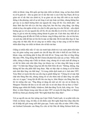 chiếc áo khoác vàng. Khi quốc gia bạn mặc chiếc áo khoác vàng, sự lựa chọn chính
trị sẽ bị giảm đi – như sự giảm sút về sắc thái mùi vị của Coke hay Pepsi, đó là sự
giảm sút về sắc thái của chính trị, là sự giảm sút các thay đổi sinh ra các truyền
thống ở địa phương, một số sự nới lỏng ở nơi này hoặc nơi khác, nhưng không bao
giờ xảy ra sự chệch hướng khỏi các nguyên tắc vàng cốt lõi. Các chính phủ – dù
được lãnh đạo bởi nền dân chủ hay cộng hoà, bảo thủ hay công đảng, vận động
chính trị hay chủ nghĩa xã hội, dân chủ Cơ đốc giáo hay dân chủ Xã hội – nếu chệch
hướng quá xa với các nguyên tắc cốt lõi, thì các nhà đầu tư sẽ từ bỏ, tỉ lệ lãi suất sẽ
tăng và giá trị trên thị trường chứng khoán bị giảm sút. Cách thức duy nhất để có
thêm không gian để dẫn tới Chiếc áo khoác vàng là bằng cách làm cho nó lớn hơn,
và cách duy nhất để làm nó lớn lên là mặc nó thật chặt. Đó là một điều thực tế: bạn
càng mặc nó thật chắc thì nó càng tạo ra nhiều vàng và bạn càng có thể bỏ thêm
nhiều đệm lông vào chiếc áo khoác cho xã hội của bạn.

Chẳng có nhiều thắc mắc về việc các tranh luận chính trị ở các nước phát triển hiện
nay chỉ giảm xuống xoay quanh các chủ đề thay đổi chút ít thiết kế của Chiếc áo
khoác vàng, mà không phải là thay đổi triệt để nó. Trong cuộc bầu cử tổng thống
Mỹ năm 1996, Tổng thống Mỹ Bil Clinton đã phát biểu một các cơ bản: “Điều chắc
chắn, chúng ta đang mặc Chiếc áo khoác vàng, nhưng tôi có một cách để chúng ta
có thể bỏ thêm một chút đệm lông vào khuỷu tay và làm rộng thắt lưng ra một
chút.“ Và lãnh đạo Đảng Cộng hoà đối thủ Bob Dole đã nói: “Không, không, ông
không thể làm nhẹ phần thắt lưng được. Mặc nó thật chặt và chúng ta sẽ bỏ thêm
một chút đệm lông vào thắt lưng“. Và trong chiến dịch tranh cử ở Anh năm 1997,
Tony Blair có tuyên thệ như sau nếu ông ta giành thắng lợi: “Chúng tôi sẽ mặc thật
chặt như Đảng Bảo thủ, nhưng chúng tôi sẽ cho thêm một số đệm lông vào phần
cầu vai và ngực,“ trong khi đó đối thủ của ông ta, John Maijor của Đảng Bảo thủ,
thì trả miếng như sau: “Ông đừng có đụng dù một sợi chỉ vào cái áo khoác ấy,
Margaret Thatcher đã làm ra nó rất xinh xắn và nó nên được tồn tại theo ý Chúa“.
Không ngạc nhiên khi Paddy Ashdown, lãnh đạo đảng Tự do Anh, trông vào Tony
Blair và John Maijor trong cuộc bầu cử năm 1997 và tuyên bố rằng Blair và Maijor
đã bắt tay tham gia chương trình “Bơi nghệ thuật theo nhạc điệu“.

Với sự sụp đổ của các bức tường của Cuộc Chiến Tranh Lạnh, và sự phát triển của
Chiếc áo khoác vàng, tôi thấy có rất nhiều cuộc Bơi nghệ thuật theo nhạc điệu khi
tôi đi khắp thế giới trong suốt thời gian qua. Trước cuộc bầu cử năm 1998 ở Đức,
mà Gerhard Schroeder của Đảng Dân chủ xã hội Đức đã thắng Helmut Kohl của


                                                                                     91
 