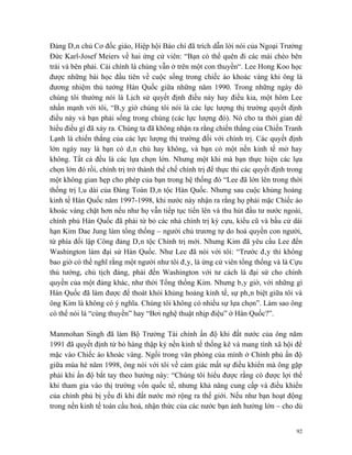 Đảng Dân chủ Cơ đốc giáo, Hiệp hội Báo chí đã trích dẫn lời nói của Ngoại Trưởng
Đức Karl-Josef Meiers về hai ứng cử viên: “Bạn có thể quên đi các mái chèo bên
trái và bên phải. Cái chính là chúng vẫn ở trên một con thuyền“. Lee Hong Koo học
được những bài học đầu tiên về cuộc sống trong chiếc áo khoác vàng khi ông là
đương nhiệm thủ tướng Hàn Quốc giữa những năm 1990. Trong những ngày đó
chúng tôi thường nói là Lịch sử quyết định điều này hay điều kia, một hôm Lee
nhấn mạnh với tôi, “Bây giờ chúng tôi nói là các lực lượng thị trường quyết định
điều này và bạn phải sống trong chúng (các lực lượng đó). Nó cho ta thời gian để
hiểu điều gì đã xảy ra. Chúng ta đã không nhận ra rằng chiến thắng của Chiến Tranh
Lạnh là chiến thắng của các lực lượng thị trường đối với chính trị. Các quyết định
lớn ngày nay là bạn có dân chủ hay không, và bạn có một nền kinh tế mở hay
không. Tất cả đều là các lựa chọn lớn. Nhưng một khi mà bạn thực hiện các lựa
chọn lớn đó rồi, chính trị trở thành thể chế chính trị để thực thi các quyết định trong
một không gian hẹp cho phép của bạn trong hệ thống đó “Lee đã lớn lên trong thời
thống trị lâu dài của Đảng Toàn Dân tộc Hàn Quốc. Nhưng sau cuộc khủng hoảng
kinh tế Hàn Quốc năm 1997-1998, khi nước này nhận ra rằng họ phải mặc Chiếc áo
khoác vàng chặt hơn nếu như họ vẫn tiếp tục tiến lên và thu hút đầu tư nước ngoài,
chính phủ Hàn Quốc đã phải từ bỏ các nhà chính trị kỳ cựu, kiểu cũ và bầu cử dài
hạn Kim Dae Jung làm tổng thống – người chủ trương tự do hoá quyền con người,
từ phía đối lập Công đảng Dân tộc Chính trị mới. Nhưng Kim đã yêu cầu Lee đến
Washington làm đại sứ Hàn Quốc. Như Lee đã nói với tôi: “Trước đây thì không
bao giờ có thể nghĩ rằng một người như tôi đây, là ứng cử viên tổng thống và là Cựu
thủ tướng, chủ tịch đảng, phải đến Washington với tư cách là đại sứ cho chính
quyền của một đảng khác, như thời Tổng thống Kim. Nhưng bây giờ, với những gì
Hàn Quốc đã làm được để thoát khỏi khủng hoảng kinh tế, sự phân biệt giữa tôi và
ông Kim là không có ý nghĩa. Chúng tôi không có nhiều sự lựa chọn”. Làm sao ông
có thể nói là “cùng thuyền” hay “Bơi nghệ thuật nhịp điệu” ở Hàn Quốc?”.

Manmohan Singh đã làm Bộ Trưởng Tài chính ấn độ khi đất nước của ông năm
1991 đã quyết định từ bỏ hàng thập kỷ nền kinh tế thống kê và mang tính xã hội để
mặc vào Chiếc áo khoác vàng. Ngồi trong văn phòng của mình ở Chính phủ ấn độ
giữa mùa hè năm 1998, ông nói với tôi về cảm giác mất sự điều khiển mà ông gặp
phải khi ấn độ bắt tay theo hướng này: “Chúng tôi hiểu được rằng có được lợi thế
khi tham gia vào thị trường vốn quốc tế, nhưng khả năng cung cấp và điều khiển
của chính phủ bị yếu đi khi đất nước mở rộng ra thế giới. Nếu như bạn hoạt động
trong nền kinh tế toàn cầu hoá, nhận thức của các nước bạn ảnh hưởng lớn – cho dù


                                                                                    92
 
