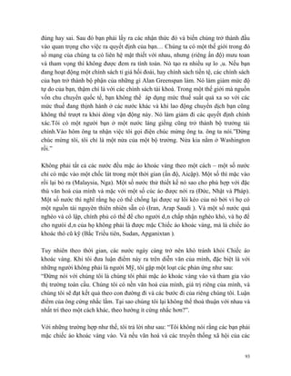 đúng hay sai. Sau đó bạn phải lấy ra các nhận thức đó và biến chúng trở thành đầu
vào quan trọng cho việc ra quyết định của bạn… Chúng ta có một thế giới trong đó
số mạng của chúng ta có liên hệ mật thiết với nhau, nhưng (riêng ấn độ) mưu toan
và tham vọng thì không được đem ra tính toán. Nó tạo ra nhiều sự lo âu. Nếu bạn
đang hoạt động một chính sách tỉ giá hối đoái, hay chính sách tiền tệ, các chính sách
của bạn trở thành bộ phận của những gì Alan Greenspan làm. Nó làm giảm mức độ
tự do của bạn, thậm chí là với các chính sách tài khoá. Trong một thế giới mà nguồn
vốn chu chuyển quốc tế, bạn không thể áp dụng mức thuế suất quá xa so với các
mức thuế đang thịnh hành ở các nước khác và khi lao động chuyển dịch bạn cũng
không thể trượt ra khỏi dòng vận động này. Nó làm giảm đi các quyết định chính
xác.Tôi có một người bạn ở một nước láng giềng cũng trở thành bộ trưởng tài
chính.Vào hôm ông ta nhận việc tôi gọi điện chúc mừng ông ta. ông ta nói.”Đừng
chúc mừng tôi, tôi chỉ là một nửa của một bộ trưởng. Nửa kia nằm ở Washington
rồi.”

Không phải tất cả các nước đều mặc áo khoác vàng theo một cách – một số nước
chỉ có mặc vào một chốc lát trong một thời gian (ấn độ, Aicập). Một số thì mặc vào
rồi lại bỏ ra (Malaysia, Nga). Một số nước thử thiết kế nó sao cho phù hợp với đặc
thù văn hoá của mình và mặc với một số cúc áo được nới ra (Đức, Nhật và Pháp).
Một số nước thì nghĩ rằng họ có thể chống lại được sự lôi kéo của nó bởi vì họ có
một nguồn tài nguyên thiên nhiên sẵn có (Iran, Arap Saudi ). Và một số nước quá
nghèo và cô lập, chính phủ có thể để cho người dân chấp nhận nghèo khó, và họ để
cho ngưòi dân của họ không phải là được mặc Chiếc áo khoác vàng, mà là chiếc áo
khoác thô cũ kỹ (Bắc Triều tiên, Sudan, Apganixtan ).

Tuy nhiên theo thời gian, các nước ngày càng trở nên khó tránh khỏi Chiếc áo
khoác vàng. Khi tôi đưa luận điểm này ra trên diễn văn của mình, đặc biệt là với
những người không phải là người Mỹ, tôi gặp một loạt các phản ứng như sau:
“Đừng nói với chúng tôi là chúng tôi phải mặc áo khoác vàng vào và tham gia vào
thị trường toàn cầu. Chúng tôi có nền văn hoá của mình, giá trị riêng của mình, và
chúng tôi sẽ đạt kết quả theo con đường đi và các bước đi của riêng chúng tôi. Luận
điểm của ông cứng nhắc lắm. Tại sao chúng tôi lại không thể thoả thuận với nhau và
nhất trí theo một cách khác, theo hướng ít cứng nhắc hơn?”.

Với những trường hợp như thế, tôi trả lời như sau: “Tôi không nói rằng các bạn phải
mặc chiếc áo khoác vàng vào. Và nếu văn hoá và các truyền thống xã hội của các


                                                                                   93
 
