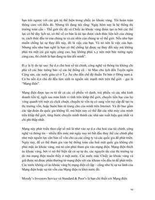 bạn trái ngược với các giá trị thể hiện trong chiếc áo khoác vàng. Tôi hoàn toàn
thông cảm với điều đó. Nhưng tôi đang nói rằng: Ngày hôm nay là hệ thống thị
trường toàn cầu – Thế giới tốc độ và Chiếc áo khoác vàng được tạo ra bởi các thế
lực có bề dày lịch sử, có thể về cơ bản là tái tạo được cách thức liên kết của chúng
ta, cách thức đầu tư của chúng ta và cái nhìn của chúng ta về thế giới. Nếu như bạn
muốn chống lại sự thay đổi này, đó là việc của bạn. Và nó nên là việc của bạn.
Nhưng nếu như bạn nghĩ là bạn có thể chống lại được sự thay đổi này mà không
phải trả một cái giá ngày càng cao, hay không phải xây nên một bức tường ngày
càng cao, thì chính là bạn đang tự lừa dối mình”.

Đây là lý do tại sao: Sự dân chủ hoá về tài chính, công nghệ và thông tin không chỉ
phá vỡ các bức tường bảo vệ các hệ thống cũ – từ Mao chủ tịch đến Tuyên ngôn
Cộng sản, các nước giàu có ở Tây Âu cho đến chế độ thuần Tư bản ở Đông nam á.
Cả ba nền dân chủ đó đều làm sinh ra nguồn sức mạnh mới trên thế giới – gọi là
“Mạng điện”.

Mạng điện được tạo ra từ tất cả các cổ phiếu vô danh, trái phiếu và các nhà kinh
doanh tiền tệ, ngồi sau màn hình vi tính trên khắp thế giới, chuyển tiền bạc của họ
vòng quanh với một cú click chuột, chuyển từ vốn tự có sang vốn trợ cấp để tạo ra
thị trường vốn, hoặc buôn bán từ trang chủ của mình trên Internet. Và đó bao gồm
các tập đoàn đa quốc gia khổng lồ, mà hiện nay có thể đặt các nhà máy của mình
trên khắp thế giới, từng bước chuyển mình thành các nhà sản xuất hiệu quả nhất và
chi phí thấp nhất.

Mạng này phát triển theo cấp số mũ là nhờ vào sự dân chủ hoá của tài chính, công
nghệ và thông tin – nhiều đến mức mà ngày nay nó bắt đầu thay thế các chính phủ
như một nguồn lực căn bản về vốn cho cả các công ty và các quốc gia để phát triển.
Ngày nay, để có thể tham gia vào hệ thống toàn cầu hoá một quốc gia không chỉ
phải mặc áo khoác vàng, mà nó còn phải tham gia vào mạng điện. Mạng điện thích
áo khoác vàng, bởi vì nó thể hiện tất cả sự tự do, các nguyên tắc của thị trường tự
do mà mạng điện muốn thấy ở một nước. Các nước mặc Chiếc áo khoác vàng và
giữ được nó được phần thưởng từ mạng điện với các khoản vốn đầu tư để phát triển.
Các nước không có áo khoác vàng bị mạng điện cô lập – cũng như bị sự xa lánh của
Mạng điện hoặc sự rút vốn của Mạng điện ra khỏi nước đó.

Moody’s Investors Service và Standard & Poor’s là bạn chí thiết với Mạng điện


                                                                                  94
 