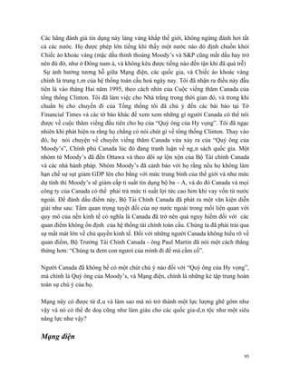 Các hãng đánh giá tín dụng này lảng vảng khắp thế giới, không ngừng đánh hơi tất
cả các nước. Họ được phép lớn tiếng khi thấy một nước nào đó định chuồn khỏi
Chiếc áo khoác vàng (mặc dầu thỉnh thoảng Moody’s và S&P cũng mất dấu hay trở
nên đù đờ, như ở Đông nam á, và không kêu được tiếng nào đến tận khi đã quá trễ)
 Sự ảnh hưởng tương hỗ giữa Mạng điện, các quốc gia, và Chiếc áo khoác vàng
chính là trung tâm của hệ thống toàn cầu hoá ngày nay. Tôi đã nhận ra điều này đầu
tiên là vào tháng Hai năm 1995, theo cách nhìn của Cuộc viếng thăm Canada của
tổng thổng Clinton. Tôi đã làm việc cho Nhà trắng trong thời gian đó, và trong khi
chuẩn bị cho chuyến đi của Tổng thống tôi đã chú ý đến các bài báo tại Tờ
Financial Times và các tờ báo khác để xem xem những gì người Canada có thể nói
được về cuộc thăm viếng đầu tiên cho họ của “Quý ông của Hy vọng”. Tôi đã ngạc
nhiên khi phát hiện ra rằng họ chẳng có nói chút gì về tổng thống Clinton. Thay vào
đó, họ nói chuyện về chuyến viếng thăm Canada vừa xảy ra của “Quý ông của
Moody’s”, Chính phủ Canada lúc đó đang tranh luận về ngân sách quốc gia. Một
nhóm từ Moody’s đã đến Ottawa và theo dõi sự lộn xộn của Bộ Tài chính Canada
và các nhà hành pháp. Nhóm Moody’s đã cảnh báo với họ rằng nếu họ không làm
hạn chế sự sụt giảm GDP lên cho bằng với mức trung bình của thế giới và như mức
dự tính thì Moody’s sẽ giảm cấp tỉ suất tín dụng bộ ba – A, và do đó Canada và mọi
công ty của Canada có thể phải trả mức tỉ suất lợi tức cao hơn khi vay vốn từ nước
ngoài. Để đánh dấu điểm này, Bộ Tài Chính Canada đã phát ra một văn kiện diễn
giải như sau: Tầm quan trọng tuyệt đối của nợ nước ngoài trong mối liên quan với
quy mô của nền kinh tế có nghĩa là Canada đã trở nên quá nguy hiểm đối với các
quan điểm không ổn định của hệ thống tài chính toàn cầu. Chúng ta đã phải trải qua
sự mất mát lớn về chủ quyền kinh tế. Đối với những người Canada không hiểu rõ về
quan điểm, Bộ Trưởng Tài Chính Canada - ông Paul Martin đã nói một cách thẳng
thừng hơn: “Chúng ta đem con ngươi của mình đi để mà cầm cố”.

Người Canada đã không hề có một chút chú ý nào đối với “Quý ông của Hy vọng”,
mà chính là Quý ông của Moody’s, và Mạng điện, chính là những kẻ tập trung hoàn
toàn sự chú ý của họ.

Mạng này có được từ đâu và làm sao mà nó trở thành một lực lượng ghê gớm như
vậy và nó có thể đe doạ cũng như làm giàu cho các quốc gia-dân tộc như một siêu
năng lực như vậy?

Mạng điện

                                                                                 95
 