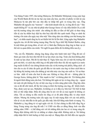 Vào tháng 9 năm 1997, thủ tướng Malaysia, Dr.Mahathir Mohamad, trong cuộc họp
của World Bank đã lên án tác hại của toàn cầu hoá, sau khi cổ phiếu và tiền tệ của
Malaysia bị tàn phá bởi các nhà đầu tư khắp thế giới và trong khu vực. Ông
Mahathir đã nguyền rủa “morons” – nhà kinh doanh tiền tệ, và ông đã tố cáo “ Sức
mạnh khổng lồ” và các nhà tài phiệt như George Soros về việc điều khiển Châu á để
mở thị trường riêng cho mình cho những kẻ đầu cơ tầm cỡ thế giới và thao túng
tiền tệ của họ nhằm huỷ diệt họ như huỷ diệt đối thủ cạnh tranh. Ông so sánh thị
trường vốn toàn cầu ngày nay như một “khu rừng rậm của những con thú hoang tàn
bạo”, và nhấn mạnh rằng họ bị sai khiến bởi bè lũ Do thái. Lắng nghe ông Mahathir
nguyền rủa, tôi đã thử tưởng tượng rằng Thư ký Ngân khố Mỹ Robert Rubin, cũng
là một khán giả trong đám, sẽ nói với vị lãnh đạo Malaysia rằng ông ta thực sự có
thể nói ra quan điểm của mình. Tôi nghĩ là quan điểm đó là những điều sau đây:

“Ah, xin lỗi, Mahathir, nhưng ông đang sống trên hành tinh nào? Ông đã nói về
tham gia toàn cầu hoá như thể đó là sự lựa chọn của ông. Toàn cầu hoá không phải
là một sự lựa chọn. Mà đó là một thực tế. Ngày hôm nay chỉ có một thị trường thế
giới mà thôi, và cách duy nhất ông có thể phát triển theo tốc độ mà người dân nước
ông muốn là bắt rễ vào chứng khoán toàn cầu và thị trường trái phiếu, bằng cách cố
tìm cho ra các tổ chức đa quốc gia để đầu tư vào nước của ông và theo cách bán ra
hệ thống thị trường toàn cầu những gì mà nhà máy của ông sản xuất ra. Và sự thực
cơ bản nhất về toàn cầu hoá là như sau: Không ai thay đổi nó – không phải là
George Soros, không phải là “Sức mạnh to lớn” và không phải tôi. Tôi không phải
là người khởi động toàn cầu hoá. Tôi không thể ngăn nó lại và ông cũng vậy – ngoại
trừ một chi phí khổng lồ cho xã hội của ông và tiềm năng phát triển. Ông hãy nhìn
vào ai đó để chê trách, để lấy hơi nóng ra khỏi thị trường của ông, để khiển trách.
Này, đoán xem tại sao, Mahathir, là không có ai ở đầu dây bên kia! Tôi biết là thật
khó có thể chấp nhận. Điều đó cũng như là nói với tất cả mọi người là không có
chúa. Tất cả chúng ta đều muốn tin rằng có ai đó phải đứng đầu và chịu trách
nhiệm. Nhưng thị trường toàn cầu ngày nay là một mạng điện với các trái phiếu,
tiền tệ và các nhà đầu tư đa quốc gia dấu mặt, liên kết bằng màn hình và mạng. Và,
Mahathir ạ, ông đừng tỏ vẻ ngớ ngẩn với tôi. Cả hai chúng ta đều biết rằng Ngân
hàng Trung ương của ông đã mất 3 tỉ USD vào đầu cơ đồng Bảng Anh vào đầu
những năm 1990 – vì thế đừng nói với tôi những điều tào lao có vẻ trong sáng đó.
Mạng điện không chối bỏ cả những ai chậm chạp nhất. Không một ai. Nó không
chấp nhận bất kì tình huống cá biệt của một ai. Mạng điện chỉ biết đến các nguyên


                                                                                 96
 