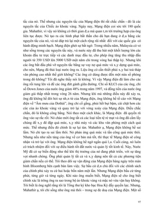 tắc của nó. Thế nhưng các nguyên tắc của Mạng điện thì rất chắc chắn - đó là các
nguyên tắc của Chiếc áo khoác vàng. Ngày nay, Mạng điện coi sóc tới 180 quốc
gia. Mahathir, vì vậy nó không có thời gian đâu mà quan tâm tới trường hợp của ông
liên tục được. Nó tạo ra các hình phạt bất thần cho dù bạn đang ở đâu bằng các
nguyên tắc của nó, và nó đáp trả lại một cách rộng rãi nhất đối với các quốc gia có
hành động minh bạch. Mạng điện ghét sự bất ngờ. Trong nhiều năm, Malaysia có vẻ
như sống trong các nguyên tắc này, và nước này đã thu hút một khối lượng lớn các
khoản đầu tư trực tiếp và các danh mục đầu tư, cho phép ông tăng thu nhập đầu
người từ 350 USD lên 5000 USD một năm chỉ trong vòng hai thập kỷ. Nhưng khi
các ông bắt đầu phá vỡ nguyên tắc bằng sự vay nợ quá mức và xây dựng quá mức,
cho nên, Mạng đã thải loại nước ông ra. Liệu ông có cần thiết phải xây hai toà tháp
văn phòng cao nhất thế giới không? Các ông có dùng được đến một nửa số phòng
trong đó không? Tôi đã nghe thấy nói là không. Vì vậy Mạng điện đã làm cho các
ông rối tung lên và để các ông đứt gánh giữa đường. Chỉ số KLCI của các ông, chỉ
số Down Jones của nước ông giảm 48% trong năm 1997, và đồng tiền của nước ông
giảm giá thấp nhất trong vòng 26 năm. Nhưng khi mà những điều này đã xảy ra,
ông đã không hề đòi hỏi sự nhân từ của Mạng điện, ông không hề tố cáo với Mạng
điện về “Âm mưu của Dothái”, ông chỉ cố gắng, phủi hết bụi bặm, cài chặt hơn các
cúc của áo khoác vàng và quay trở lại với vòng xoáy của Mạng điện. Điều chắc
chắn, đó là không công bằng. Nói theo một cách khác, là Mạng điện đã quyến rũ
ông vào sự rắc rối: Nó chào mời ông tất cả các loại tiền tệ rẻ mạt và ông đã cầm lấy
chúng để xây đê đập quá mức, xây nhà máy và các khu văn phòng một cách quá
mức. Thế nhưng điều đó chính là sự lụi tàn. Mahathir ạ, Mạng điện không hề sai
lầm. Nó chỉ tạo ra sai lầm thôi. Nó phản ứng quá mức và tấn công quá mức thôi.
Nhưng nếu như nền tảng của ông về cơ bản mà tốt, thì thực tế Mạng điện sẽ công
nhận và trở lại với ông. Mạng điện không hề ngớ ngẩn quá lâu. Cuối cùng, nó luôn
có trách nhiệm đối với sự điều hành tốt đất nước và quản lý tốt kinh tế. Này, Nước
Mỹ đã có sự biến động như thế khi thị trường của nó đang phát triển, với sự tăng
vọt nhanh chóng. Ông phải quản lý tất cả và xây dựng nên tất cả các phương tiện
giảm chấn nếu có thể. Tôi theo dõi sự vận động của Mạng điện hàng ngày trên màn
hình Bloomberg bên cạnh bàn làm việc. Sự bầu cử dân chủ đối với các chính sách
của chính phủ xảy ra cứ hai hoặc bốn năm một lần. Nhưng Mạng điện bầu cử từng
phút, từng giờ và từng ngày. Khi nào ông muốn biết, Mạng điện sẽ cho ông biết
chính xác là trông ông ra sao trong bộ áo khoác vàng và mặc nó vừa vặn hay không.
Tôi biết là ông nghĩ rằng tôi là Tổng thư ký kho bạc Hoa Kỳ đầy quyền lực. Nhưng,
Mahathir ạ, tôi chỉ sống như ông mà thôi – trong sự đe doạ của Mạng điện. Một số


                                                                                  97
 