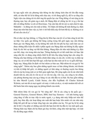 kẻ ngu ngốc trên các phương tiện thông tin đại chúng luôn đưa tôi lên đầu trang
nhất, cứ như thể tôi là kẻ đứng mũi chịu sào, và tôi đang ngồi đây để lo sợ rằng nếu
Nghị viện của chúng tôi từ chối ủng hộ quyền lực của Tổng thống về mở rộng tự do
thương mại, hay cắt giảm ngân sách, thì Mạng điện sẽ chống lại tôi và gây tổn hại
đối với đồng Dollar và chỉ số DowJones. Vậy nên hãy để tôi nói ra một chút bí mật,
Mahathir – và đừng nói cho một ai khác. Tôi thậm chí không để một đường dây điện
thoại nào trên bàn làm việc cả, bởi vì tôi biết điều này tốt hơn bất kỳ ai: Không có ai
để mà cầu cứu đâu”.

Dù có như vậy hay không, vị Tổng thư ký Kho bạc của tôi về cơ bản cũng là nói lên
sự thật. Các quốc gia không thể hùng cường trong thế giới ngày nay nếu không
tham gia vào Mạng điện, và họ không thể sinh tồn trừ phi họ học cách làm sao có
được những điều kiện tốt nhất ở phần ngoài của Mạng điện mà không bị đầy nghẹt
hoặc bị sốc bởi sự tăng vọt bất khả kháng. Mạng điện chỉ như một đường dây điện
cao thế, chạy vào trong nhà của bạn. Thông thường tôi có thể cảnh báo với bạn, bật
sáng nhà lên và dùng càng nhiều thiết bị để tiêu thụ năng lượng bạn cần càng tốt.
Nhưng nếu bạn không có bộ điều chỉnh điện năng và cầu chì, và khi xảy ra điện áp
tăng vọt, nó có thể làm bạn bất ngờ, xoắn bạn lại như một cái lò xo và giết chết bạn.
Ngày nay, Mạng điện ổn định với hai nhóm cơ bản sau. Một nhóm tôi xin gọi là “bò
sừng ngắn”. Nhóm này bao gồm những người mua và bán chứng khoán, trái khoán
và tiền tệ khắp thế giới, và những người có khả năng và thường xuyên lưu thông
tiền tệ của họ trong một cơ sở thời gian ngắn hạn. Bò sừng ngắn còn là các nhà kinh
doanh tiền tệ, chủ yếu là vốn tự có và vốn trợ cấp, vốn vay, các công ty tài chính,
các phòng thương mại của ngân hàng và các nhà đầu tư cá biệt. Họ bao gồm những
kẻ như Merrill Lynch, Crédit Suisse, cho đến FujiBank rồi Charles Schwab
Website, nơi mà tất cả mọi người với máy vi tính cá nhân, và một modem kết nối có
thể buôn bán trên mạng ngay tại phòng khách của mình.

Một nhóm khác tôi xin gọi là “bò sừng dài”. Đó là các công ty đa quốc gia –
General Electrics, General Motors, IBM, Intel hay Siemens – với ảnh hưởng ngày
càng tăng về đầu tư trực tiếp ra nước ngoài, xây dựng nhà máy khắp nơi trên thế
giới, hay thúc đẩy các hoạt động sản xuất dài hạn hoặc liên minh với các nhà máy
khắp thế giới để tạo ra hoặc tổng hợp các sản phẩm của họ. Tôi gọi họ là bò sừng
dài là bởi vì họ phải có những cam kết dài hạn hơn khi họ đầu tư vào một quốc gia.
Nhưng hiện nay thậm chí họ tham gia hay rút khỏi, cũng như một tập hợp, với một
tốc độ đáng ngạc nhiên.


                                                                                     98
 