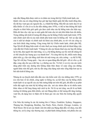 mặc dầu Mạng điện được sinh ra và chăm sóc trong thời kỳ Chiến tranh lạnh, các
thành viên của nó cũng không bao giờ tập họp thành quần thể đấu tranh đông đảo,
tốc độ hay vượt qua các nguyên tắc, xây thành hệ thống. Hầu hết các nước duy trì sự
điều khiển về vốn (ít ra là cho đến những năm 1970), vì thế tư bản không thể dịch
chuyển ra khỏi biên giới quốc gia theo cách như của hệ thống toàn cầu hiện nay.
Điều đó làm cho việc tạo ra một quần thể toàn cầu trở nên khó khăn hơn rất nhiều.
Trong những nền kinh tế tương đối đóng của hệ thống Chiến tranh lạnh trước 1970,
một chính sách tiền tệ của một chính phủ hoàn toàn là khống chế bởi sự sắp xếp
của tỉ suất lợi nhuận và chính sách tài khoá của chính phủ, xa rời với các công cụ
của kích thích tăng trưởng. Cũng trong thời kỳ Chiến tranh lạnh, chính phủ Mỹ,
Nga Xôviết dễ dàng biện minh về mức thuế cao trong chính sách tài khoá bằng việc
viện dẫn bởi Chiến tranh lạnh: “Chúng tôi cần các khoản thuế của các bạn để chống
lại kẻ thù, đưa người lên mặt trăng, và xây hệ thống đường cao tốc mới để chúng tôi
có thể chuyển lực lượng quân sự nhanh hơn”. Và cùng thời kỳ đó, nhiều nước đang
phát triển gây lộn xộn bằng cách bòn rút một trong các siêu cường – cụ thể là Mỹ,
Nga Xô viết hay Trung quốc – hay các cơ quan đứng đầu thế giới - để có vốn xây đê
đập, cung cấp cho quân đội hay xây đường cao tốc. Và bởi vì cư dân của các nước
đang phát triển này dường như không nhận thức được về cuộc sống của những
người khác trên thế giới, nên họ sẵn sàng chịu đựng một mức sống thấp hơn tạo ra
bởi nền kinh tế đóng cửa.

Nhưng do sự chuyển dịch dần dần của việc kiểm soát vốn vào những năm 1970, sự
dân chủ hoá về tài chính, công nghệ và thông tin, sự kết thúc của hệ thống chiến
tranh lạnh và sự sụp đổ của các bức tường khắp nơi trên thế giới, đã diễn ra sự phát
triển đột ngột của toàn bộ hệ thống toàn cầu nơi các nhóm đầu tư từ nhiều nước
khác nhau có thể lang thang một cách tự do. Nó là sự mở rộng, sau đó là sự bành
trướng tới không gian điều khiển, nơi mà Mạng điện có thể tương đối tăng trưởng,
vượt lên, đa dạng hoá và thậm chí là tham gia vào các Siêu thị trường đầy quyền
lực.

Các Siêu thị trường là các thị trường lớn ở Tokyo, Frankfurt, Sydney, Singapore,
Thượng hải, Hongkong, Bombay, Sao Paolo, Paris, Zurich, Chicago, London, và
Wall Street. Đó là nơi các thành viên lớn nhất của Mạng điện đến với nhau, trao đổi
thông tin, xử lý công việc thương mại, và phát hành chứng khoán, trái phiếu cho các


                                                                                  99
 