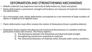 DEFORMATION AND STRENGTHENING MECHANISMS
• Metallic materials may experience two kinds of deformation viz, elastic and plastic.
• Plastic deformation is permanent; strength and hardness are measures of material’s resistance to
this deformation.
• On a microscopic scale, plastic deformation corresponds to a net movement of large numbers of
atoms in response to an applied stress.
• Plastic deformation most often involves the motion of dislocations (linear crystalline defects).
• Dislocation theory explains the physical and mechanical phenomenon in crystalline materials
particularly metals and ceramics. The theory explains;
1) The discrepancy between the theoretical and observed yield strength.
2) Strengthening mechanisms imparted on materials.
3) The mechanical behaviour of materials when stressed under various conditions.
 