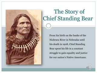 The Story of
Chief Standing Bear
From his birth on the banks of the
Niobrara River in Nebraska until
his death in 1908, Chief Standing
Bear spent his life in a constant
struggle to gain equality and justice
for our nation’s Native Americans.
 
