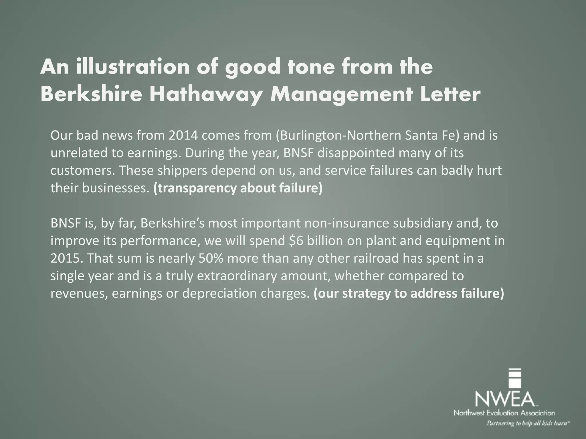 Our bad news from 2014 comes from (Burlington-Northern Santa Fe) and is
unrelated to earnings. During the year, BNSF disappointed many of its
customers. These shippers depend on us, and service failures can badly hurt
their businesses. (transparency about failure)
BNSF is, by far, Berkshire’s most important non-insurance subsidiary and, to
improve its performance, we will spend $6 billion on plant and equipment in
2015. That sum is nearly 50% more than any other railroad has spent in a
single year and is a truly extraordinary amount, whether compared to
revenues, earnings or depreciation charges. (our strategy to address failure)
An illustration of good tone from the
Berkshire Hathaway Management Letter
 