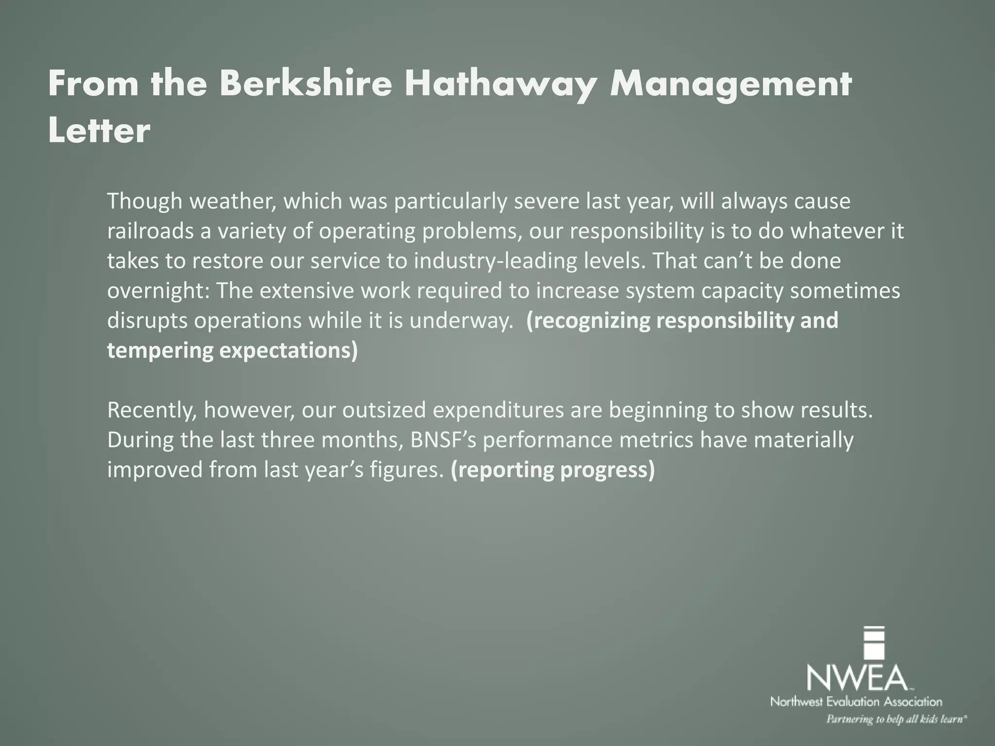 Though weather, which was particularly severe last year, will always cause
railroads a variety of operating problems, our responsibility is to do whatever it
takes to restore our service to industry-leading levels. That can’t be done
overnight: The extensive work required to increase system capacity sometimes
disrupts operations while it is underway. (recognizing responsibility and
tempering expectations)
Recently, however, our outsized expenditures are beginning to show results.
During the last three months, BNSF’s performance metrics have materially
improved from last year’s figures. (reporting progress)
From the Berkshire Hathaway Management
Letter
 