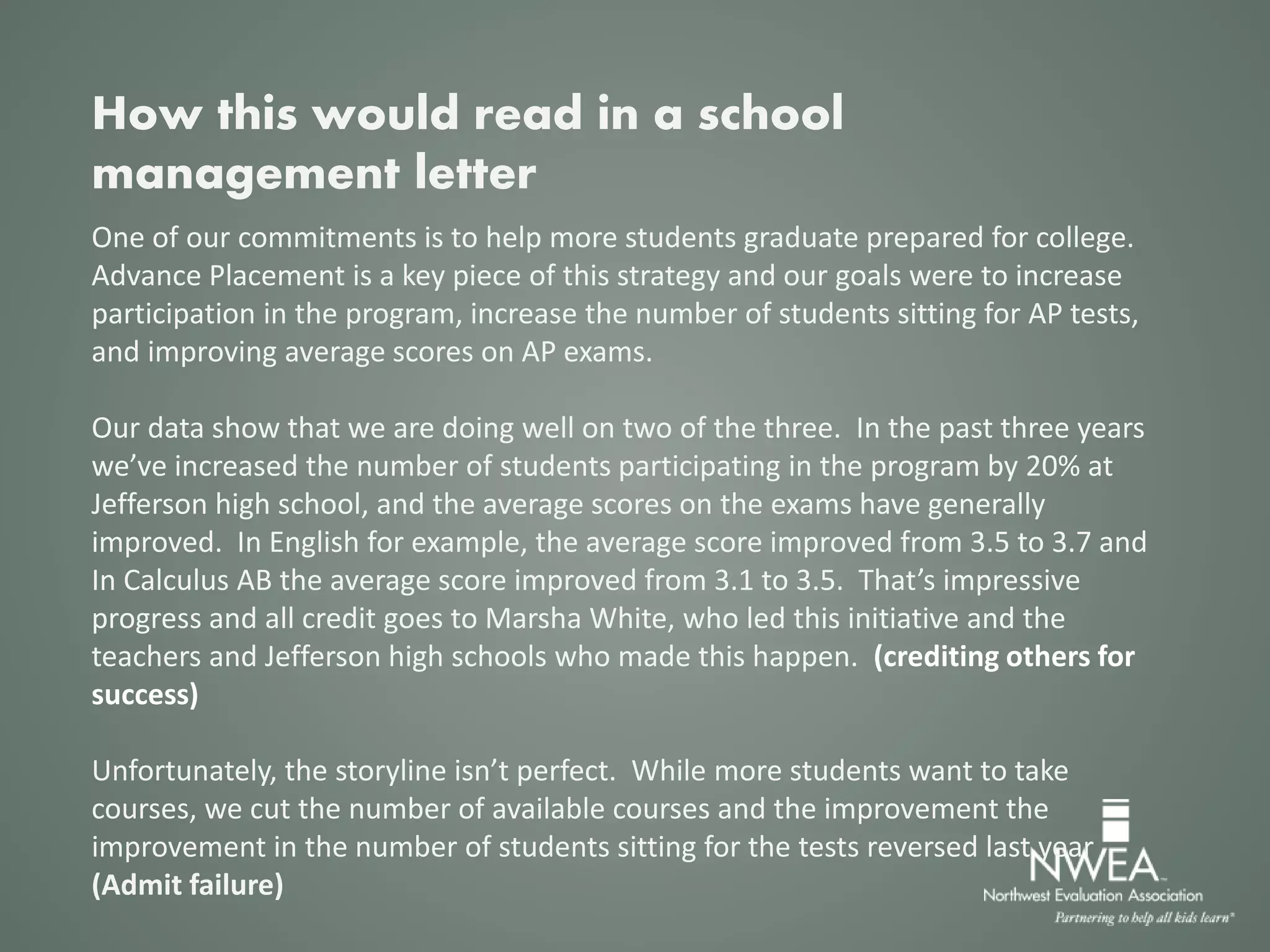 One of our commitments is to help more students graduate prepared for college.
Advance Placement is a key piece of this strategy and our goals were to increase
participation in the program, increase the number of students sitting for AP tests,
and improving average scores on AP exams.
Our data show that we are doing well on two of the three. In the past three years
we’ve increased the number of students participating in the program by 20% at
Jefferson high school, and the average scores on the exams have generally
improved. In English for example, the average score improved from 3.5 to 3.7 and
In Calculus AB the average score improved from 3.1 to 3.5. That’s impressive
progress and all credit goes to Marsha White, who led this initiative and the
teachers and Jefferson high schools who made this happen. (crediting others for
success)
Unfortunately, the storyline isn’t perfect. While more students want to take
courses, we cut the number of available courses and the improvement the
improvement in the number of students sitting for the tests reversed last year
(Admit failure)
How this would read in a school
management letter
 