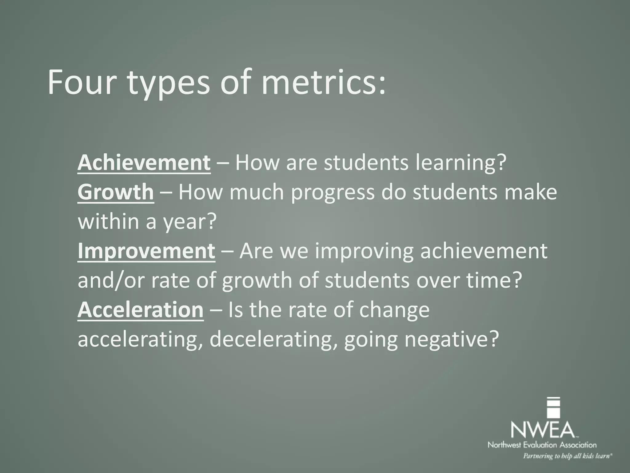 Four types of metrics:
Achievement – How are students learning?
Growth – How much progress do students make
within a year?
Improvement – Are we improving achievement
and/or rate of growth of students over time?
Acceleration – Is the rate of change
accelerating, decelerating, going negative?
 