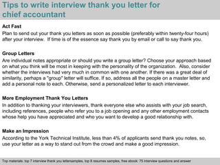 Tips to write interview thank you letter for 
chief accountant 
Act Fast 
Plan to send out your thank you letters as soon as possible (preferably within twenty-four hours) 
after your interview. If time is of the essence say thank you by email or call to say thank you. 
Group Letters 
Are individual notes appropriate or should you write a group letter? Choose your approach based 
on what you think will be most in keeping with the personality of the organization. Also, consider 
whether the interviews had very much in common with one another. If there was a great deal of 
similarity, perhaps a "group" letter will suffice. If so, address all the people on a master letter and 
add a personal note to each. Otherwise, send a personalized letter to each interviewer. 
More Employment Thank You Letters 
In addition to thanking your interviewers, thank everyone else who assists with your job search, 
including references, people who refer you to a job opening and any other employment contacts 
whose help you have appreciated and who you want to develop a good relationship with. 
Make an Impression 
According to the York Technical Institute, less than 4% of applicants send thank you notes, so, 
use your letter as a way to stand out from the crowd and make a good impression. 
Top materials: top 7 interview thank you lettersamples, top 8 resumes samples, free ebook: 75 interview questions and answer 
Interview questions and answers – free download/ pdf and ppt file 
 