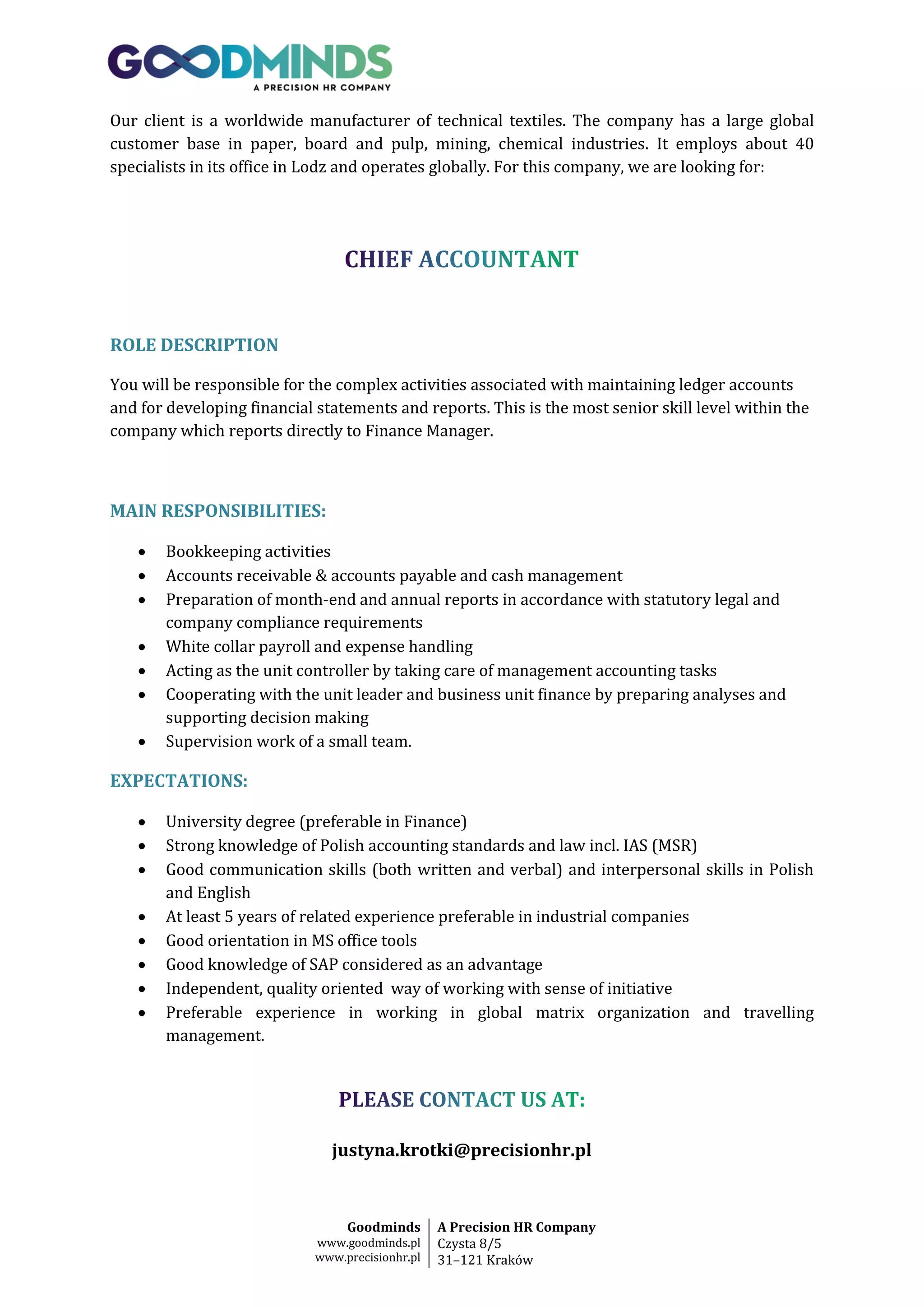 Our client is a worldwide manufacturer of technical textiles. The company has a large global
customer base in paper, board and pulp, mining, chemical industries. It employs about 40
specialists in its office in Lodz and operates globally. For this company, we are looking for:

ROLE DESCRIPTION
You will be responsible for the complex activities associated with maintaining ledger accounts
and for developing financial statements and reports. This is the most senior skill level within the
company which reports directly to Finance Manager.

MAIN RESPONSIBILITIES:








Bookkeeping activities
Accounts receivable & accounts payable and cash management
Preparation of month-end and annual reports in accordance with statutory legal and
company compliance requirements
White collar payroll and expense handling
Acting as the unit controller by taking care of management accounting tasks
Cooperating with the unit leader and business unit finance by preparing analyses and
supporting decision making
Supervision work of a small team.

EXPECTATIONS:









University degree (preferable in Finance)
Strong knowledge of Polish accounting standards and law incl. IAS (MSR)
Good communication skills (both written and verbal) and interpersonal skills in Polish
and English
At least 5 years of related experience preferable in industrial companies
Good orientation in MS office tools
Good knowledge of SAP considered as an advantage
Independent, quality oriented way of working with sense of initiative
Preferable experience in working in global matrix organization and travelling
management.

justyna.krotki@precisionhr.pl

Goodminds
www.goodminds.pl
www.precisionhr.pl

A Precision HR Company
Czysta 8/5
31–121 Kraków

 