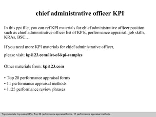 chief administrative officer KPI 
In this ppt file, you can ref KPI materials for chief administrative officer position 
such as chief administrative officer list of KPIs, performance appraisal, job skills, 
KRAs, BSC… 
If you need more KPI materials for chief administrative officer, 
please visit: kpi123.com/list-of-kpi-samples 
Other materials from: kpi123.com 
• Top 28 performance appraisal forms 
• 11 performance appraisal methods 
• 1125 performance review phrases 
Top materials: top sales KPIs, Top 28 performance appraisal forms, 11 performance appraisal methods 
Interview questions and answers – free download/ pdf and ppt file 
 