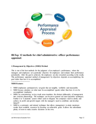 Job Performance Evaluation Form Page 12
III.Top 12 methods for chief administrative officer performance
appraisal:
1.Management by Objectives (MBO) Method
This is one of the best methods for the judgment of an employee's performance, where the
managers and employees set a particular objective for employees and evaluate their performance
periodically. After the goal is achieved, the employees are also rewarded according to the results.
This performance appraisal method of management by objectives depends on accomplishing the
goal rather than how it is accomplished.
-----------------------------
MBO Features
 MBO emphasizes participatively set goals that are tangible, verifiable and measurable.
 MBO focuses attention on what must be accomplished (goals) rather than how it is to be
accomplished (methods).
 MBO, by concentrating on key result areas translates the abstract philosophy of management
into concrete phraseology. The technique can be put to general use (non-specialist technique).
Further it is “a dynamic system which seeks to integrate the company's need to clarify and
achieve its profit and growth targets with the manager's need to contribute and develop
himself”.
 MBO is a systematic and rational technique that allows management to attain maximum
results from available resources by focusing on achievable goals. It allows the subordinate
plenty of room to make creative decisions on his own.
-----------------------------
 